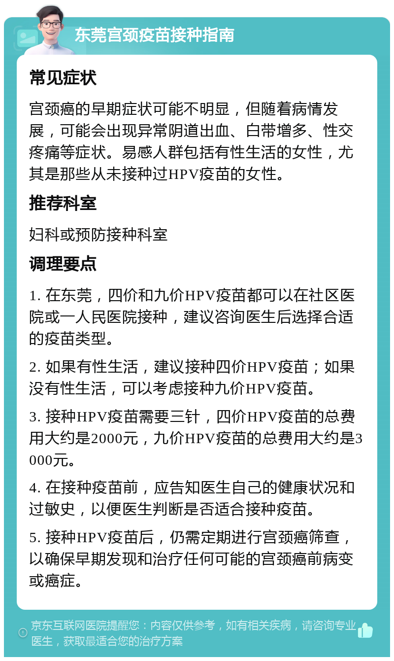 东莞宫颈疫苗接种指南 常见症状 宫颈癌的早期症状可能不明显，但随着病情发展，可能会出现异常阴道出血、白带增多、性交疼痛等症状。易感人群包括有性生活的女性，尤其是那些从未接种过HPV疫苗的女性。 推荐科室 妇科或预防接种科室 调理要点 1. 在东莞，四价和九价HPV疫苗都可以在社区医院或一人民医院接种，建议咨询医生后选择合适的疫苗类型。 2. 如果有性生活，建议接种四价HPV疫苗；如果没有性生活，可以考虑接种九价HPV疫苗。 3. 接种HPV疫苗需要三针，四价HPV疫苗的总费用大约是2000元，九价HPV疫苗的总费用大约是3000元。 4. 在接种疫苗前，应告知医生自己的健康状况和过敏史，以便医生判断是否适合接种疫苗。 5. 接种HPV疫苗后，仍需定期进行宫颈癌筛查，以确保早期发现和治疗任何可能的宫颈癌前病变或癌症。