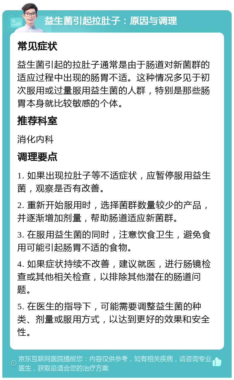 益生菌引起拉肚子：原因与调理 常见症状 益生菌引起的拉肚子通常是由于肠道对新菌群的适应过程中出现的肠胃不适。这种情况多见于初次服用或过量服用益生菌的人群，特别是那些肠胃本身就比较敏感的个体。 推荐科室 消化内科 调理要点 1. 如果出现拉肚子等不适症状，应暂停服用益生菌，观察是否有改善。 2. 重新开始服用时，选择菌群数量较少的产品，并逐渐增加剂量，帮助肠道适应新菌群。 3. 在服用益生菌的同时，注意饮食卫生，避免食用可能引起肠胃不适的食物。 4. 如果症状持续不改善，建议就医，进行肠镜检查或其他相关检查，以排除其他潜在的肠道问题。 5. 在医生的指导下，可能需要调整益生菌的种类、剂量或服用方式，以达到更好的效果和安全性。