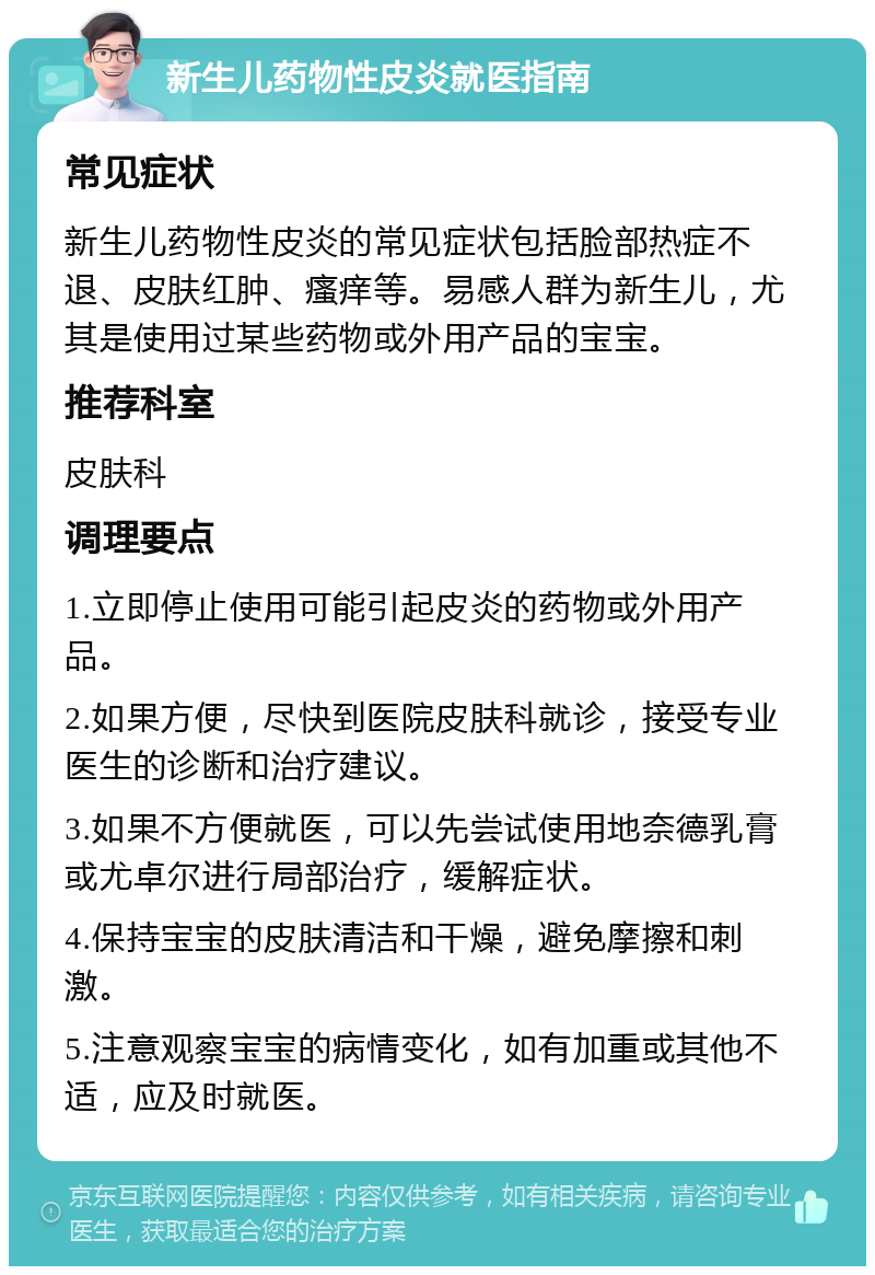 新生儿药物性皮炎就医指南 常见症状 新生儿药物性皮炎的常见症状包括脸部热症不退、皮肤红肿、瘙痒等。易感人群为新生儿，尤其是使用过某些药物或外用产品的宝宝。 推荐科室 皮肤科 调理要点 1.立即停止使用可能引起皮炎的药物或外用产品。 2.如果方便，尽快到医院皮肤科就诊，接受专业医生的诊断和治疗建议。 3.如果不方便就医，可以先尝试使用地奈德乳膏或尤卓尔进行局部治疗，缓解症状。 4.保持宝宝的皮肤清洁和干燥，避免摩擦和刺激。 5.注意观察宝宝的病情变化，如有加重或其他不适，应及时就医。