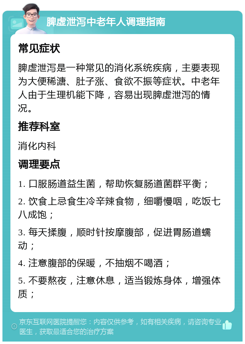 脾虚泄泻中老年人调理指南 常见症状 脾虚泄泻是一种常见的消化系统疾病，主要表现为大便稀溏、肚子涨、食欲不振等症状。中老年人由于生理机能下降，容易出现脾虚泄泻的情况。 推荐科室 消化内科 调理要点 1. 口服肠道益生菌，帮助恢复肠道菌群平衡； 2. 饮食上忌食生冷辛辣食物，细嚼慢咽，吃饭七八成饱； 3. 每天揉腹，顺时针按摩腹部，促进胃肠道蠕动； 4. 注意腹部的保暖，不抽烟不喝酒； 5. 不要熬夜，注意休息，适当锻炼身体，增强体质；