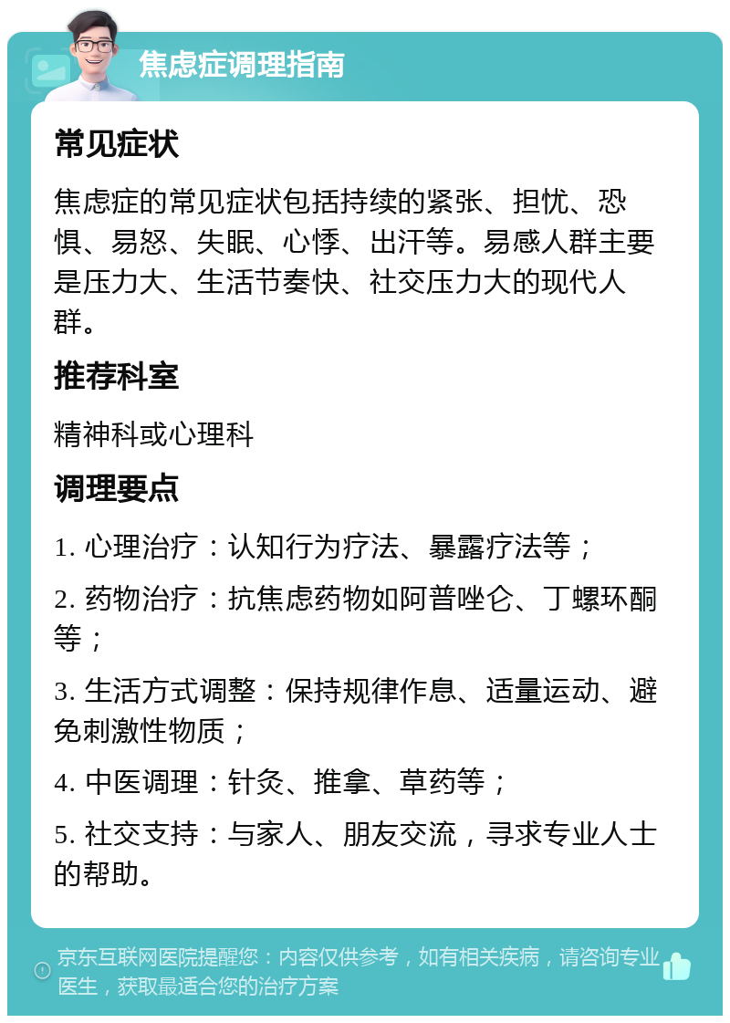 焦虑症调理指南 常见症状 焦虑症的常见症状包括持续的紧张、担忧、恐惧、易怒、失眠、心悸、出汗等。易感人群主要是压力大、生活节奏快、社交压力大的现代人群。 推荐科室 精神科或心理科 调理要点 1. 心理治疗：认知行为疗法、暴露疗法等； 2. 药物治疗：抗焦虑药物如阿普唑仑、丁螺环酮等； 3. 生活方式调整：保持规律作息、适量运动、避免刺激性物质； 4. 中医调理：针灸、推拿、草药等； 5. 社交支持：与家人、朋友交流，寻求专业人士的帮助。