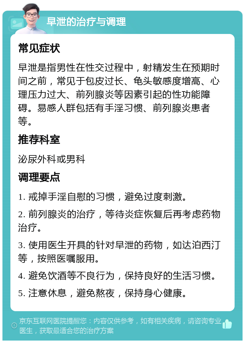 早泄的治疗与调理 常见症状 早泄是指男性在性交过程中，射精发生在预期时间之前，常见于包皮过长、龟头敏感度增高、心理压力过大、前列腺炎等因素引起的性功能障碍。易感人群包括有手淫习惯、前列腺炎患者等。 推荐科室 泌尿外科或男科 调理要点 1. 戒掉手淫自慰的习惯，避免过度刺激。 2. 前列腺炎的治疗，等待炎症恢复后再考虑药物治疗。 3. 使用医生开具的针对早泄的药物，如达泊西汀等，按照医嘱服用。 4. 避免饮酒等不良行为，保持良好的生活习惯。 5. 注意休息，避免熬夜，保持身心健康。