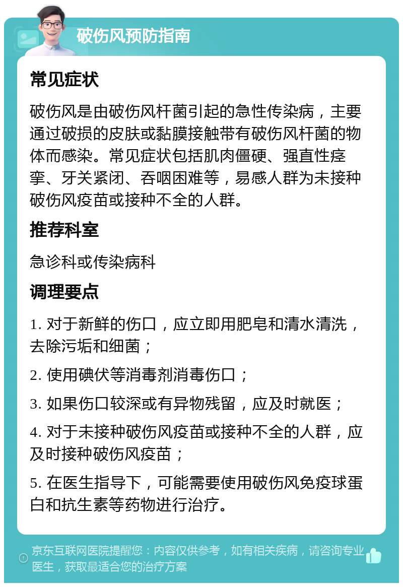 破伤风预防指南 常见症状 破伤风是由破伤风杆菌引起的急性传染病，主要通过破损的皮肤或黏膜接触带有破伤风杆菌的物体而感染。常见症状包括肌肉僵硬、强直性痉挛、牙关紧闭、吞咽困难等，易感人群为未接种破伤风疫苗或接种不全的人群。 推荐科室 急诊科或传染病科 调理要点 1. 对于新鲜的伤口，应立即用肥皂和清水清洗，去除污垢和细菌； 2. 使用碘伏等消毒剂消毒伤口； 3. 如果伤口较深或有异物残留，应及时就医； 4. 对于未接种破伤风疫苗或接种不全的人群，应及时接种破伤风疫苗； 5. 在医生指导下，可能需要使用破伤风免疫球蛋白和抗生素等药物进行治疗。