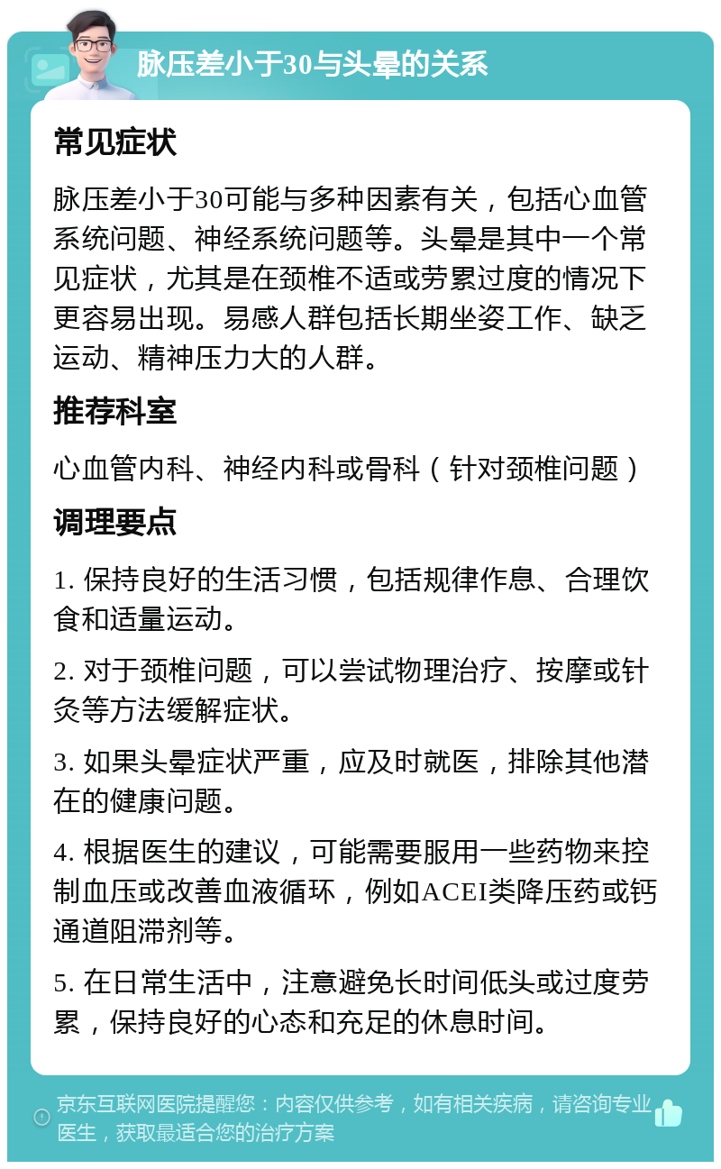 脉压差小于30与头晕的关系 常见症状 脉压差小于30可能与多种因素有关，包括心血管系统问题、神经系统问题等。头晕是其中一个常见症状，尤其是在颈椎不适或劳累过度的情况下更容易出现。易感人群包括长期坐姿工作、缺乏运动、精神压力大的人群。 推荐科室 心血管内科、神经内科或骨科（针对颈椎问题） 调理要点 1. 保持良好的生活习惯，包括规律作息、合理饮食和适量运动。 2. 对于颈椎问题，可以尝试物理治疗、按摩或针灸等方法缓解症状。 3. 如果头晕症状严重，应及时就医，排除其他潜在的健康问题。 4. 根据医生的建议，可能需要服用一些药物来控制血压或改善血液循环，例如ACEI类降压药或钙通道阻滞剂等。 5. 在日常生活中，注意避免长时间低头或过度劳累，保持良好的心态和充足的休息时间。