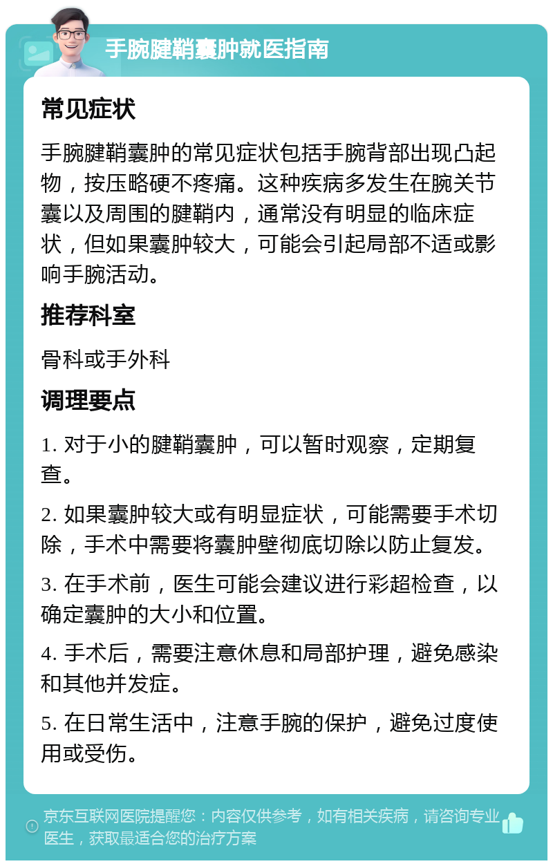 手腕腱鞘囊肿就医指南 常见症状 手腕腱鞘囊肿的常见症状包括手腕背部出现凸起物，按压略硬不疼痛。这种疾病多发生在腕关节囊以及周围的腱鞘内，通常没有明显的临床症状，但如果囊肿较大，可能会引起局部不适或影响手腕活动。 推荐科室 骨科或手外科 调理要点 1. 对于小的腱鞘囊肿，可以暂时观察，定期复查。 2. 如果囊肿较大或有明显症状，可能需要手术切除，手术中需要将囊肿壁彻底切除以防止复发。 3. 在手术前，医生可能会建议进行彩超检查，以确定囊肿的大小和位置。 4. 手术后，需要注意休息和局部护理，避免感染和其他并发症。 5. 在日常生活中，注意手腕的保护，避免过度使用或受伤。