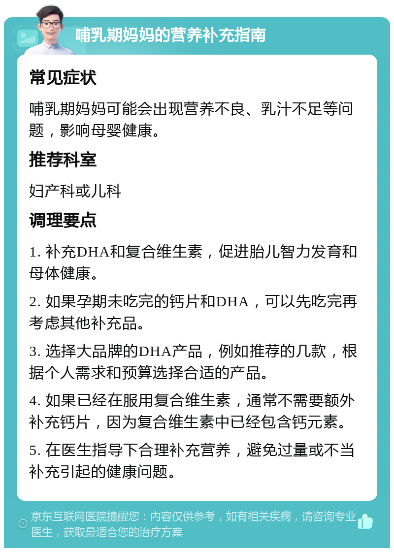 哺乳期妈妈的营养补充指南 常见症状 哺乳期妈妈可能会出现营养不良、乳汁不足等问题，影响母婴健康。 推荐科室 妇产科或儿科 调理要点 1. 补充DHA和复合维生素，促进胎儿智力发育和母体健康。 2. 如果孕期未吃完的钙片和DHA，可以先吃完再考虑其他补充品。 3. 选择大品牌的DHA产品，例如推荐的几款，根据个人需求和预算选择合适的产品。 4. 如果已经在服用复合维生素，通常不需要额外补充钙片，因为复合维生素中已经包含钙元素。 5. 在医生指导下合理补充营养，避免过量或不当补充引起的健康问题。