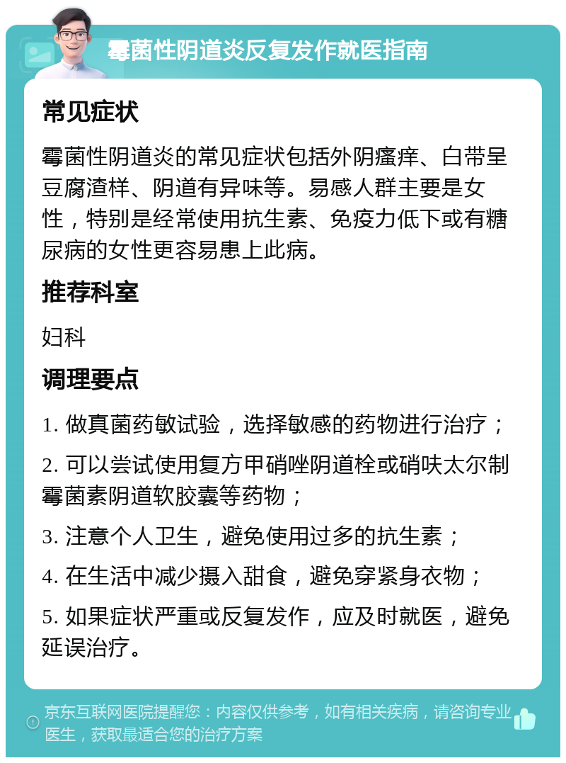 霉菌性阴道炎反复发作就医指南 常见症状 霉菌性阴道炎的常见症状包括外阴瘙痒、白带呈豆腐渣样、阴道有异味等。易感人群主要是女性，特别是经常使用抗生素、免疫力低下或有糖尿病的女性更容易患上此病。 推荐科室 妇科 调理要点 1. 做真菌药敏试验，选择敏感的药物进行治疗； 2. 可以尝试使用复方甲硝唑阴道栓或硝呋太尔制霉菌素阴道软胶囊等药物； 3. 注意个人卫生，避免使用过多的抗生素； 4. 在生活中减少摄入甜食，避免穿紧身衣物； 5. 如果症状严重或反复发作，应及时就医，避免延误治疗。