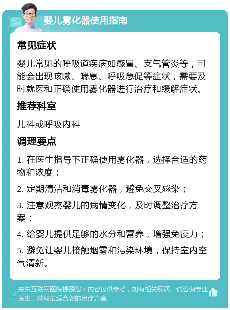 婴儿雾化器使用指南 常见症状 婴儿常见的呼吸道疾病如感冒、支气管炎等，可能会出现咳嗽、喘息、呼吸急促等症状，需要及时就医和正确使用雾化器进行治疗和缓解症状。 推荐科室 儿科或呼吸内科 调理要点 1. 在医生指导下正确使用雾化器，选择合适的药物和浓度； 2. 定期清洁和消毒雾化器，避免交叉感染； 3. 注意观察婴儿的病情变化，及时调整治疗方案； 4. 给婴儿提供足够的水分和营养，增强免疫力； 5. 避免让婴儿接触烟雾和污染环境，保持室内空气清新。