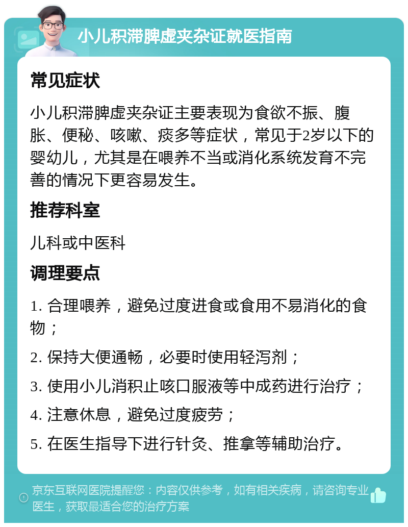 小儿积滞脾虚夹杂证就医指南 常见症状 小儿积滞脾虚夹杂证主要表现为食欲不振、腹胀、便秘、咳嗽、痰多等症状，常见于2岁以下的婴幼儿，尤其是在喂养不当或消化系统发育不完善的情况下更容易发生。 推荐科室 儿科或中医科 调理要点 1. 合理喂养，避免过度进食或食用不易消化的食物； 2. 保持大便通畅，必要时使用轻泻剂； 3. 使用小儿消积止咳口服液等中成药进行治疗； 4. 注意休息，避免过度疲劳； 5. 在医生指导下进行针灸、推拿等辅助治疗。