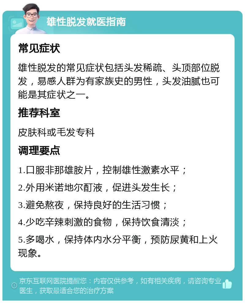 雄性脱发就医指南 常见症状 雄性脱发的常见症状包括头发稀疏、头顶部位脱发，易感人群为有家族史的男性，头发油腻也可能是其症状之一。 推荐科室 皮肤科或毛发专科 调理要点 1.口服非那雄胺片，控制雄性激素水平； 2.外用米诺地尔酊液，促进头发生长； 3.避免熬夜，保持良好的生活习惯； 4.少吃辛辣刺激的食物，保持饮食清淡； 5.多喝水，保持体内水分平衡，预防尿黄和上火现象。