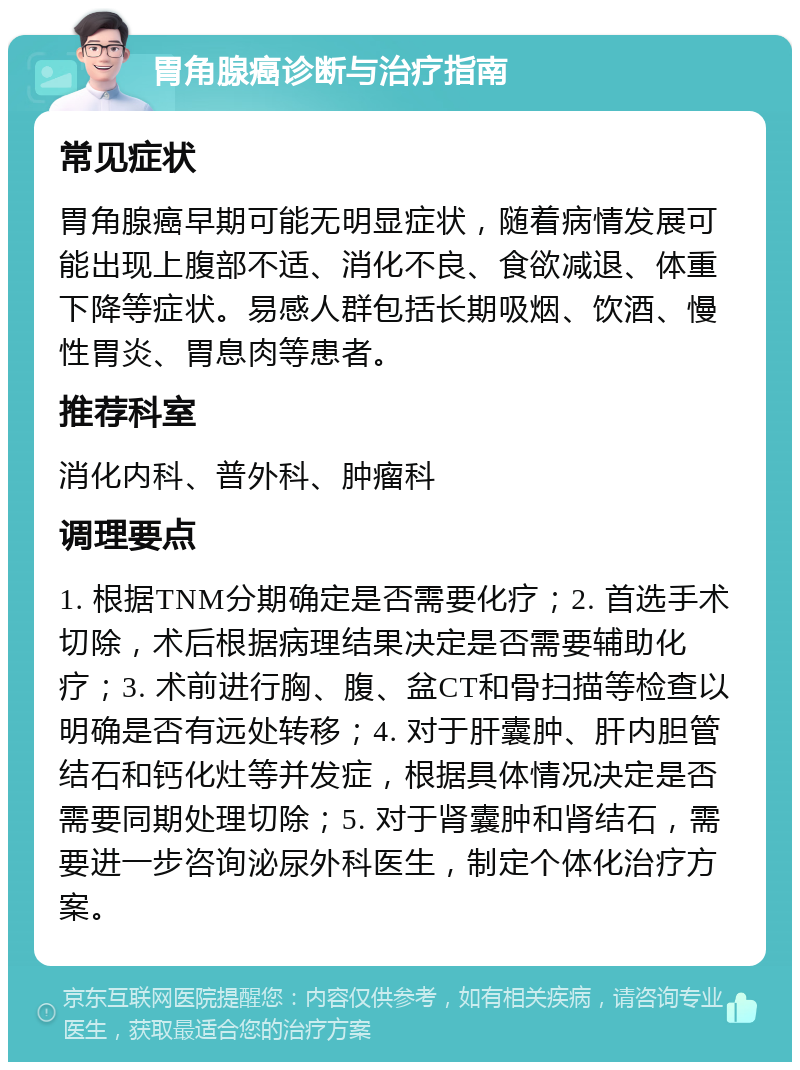 胃角腺癌诊断与治疗指南 常见症状 胃角腺癌早期可能无明显症状，随着病情发展可能出现上腹部不适、消化不良、食欲减退、体重下降等症状。易感人群包括长期吸烟、饮酒、慢性胃炎、胃息肉等患者。 推荐科室 消化内科、普外科、肿瘤科 调理要点 1. 根据TNM分期确定是否需要化疗；2. 首选手术切除，术后根据病理结果决定是否需要辅助化疗；3. 术前进行胸、腹、盆CT和骨扫描等检查以明确是否有远处转移；4. 对于肝囊肿、肝内胆管结石和钙化灶等并发症，根据具体情况决定是否需要同期处理切除；5. 对于肾囊肿和肾结石，需要进一步咨询泌尿外科医生，制定个体化治疗方案。