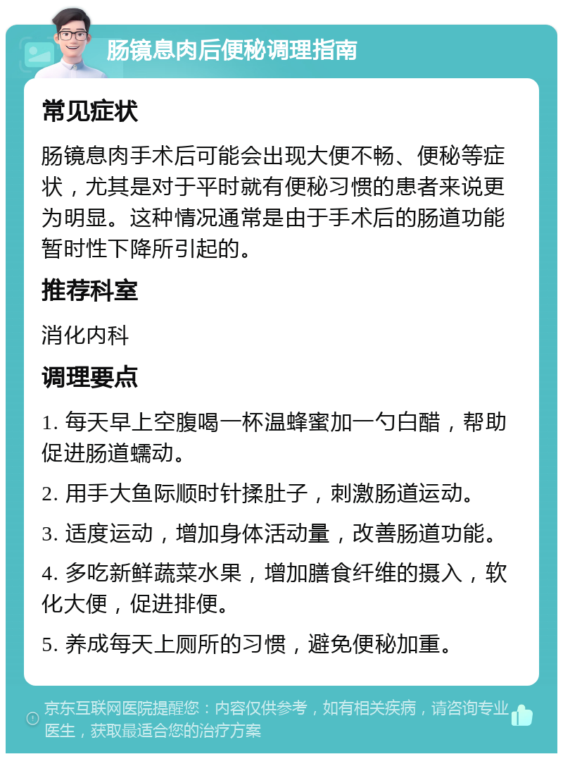 肠镜息肉后便秘调理指南 常见症状 肠镜息肉手术后可能会出现大便不畅、便秘等症状，尤其是对于平时就有便秘习惯的患者来说更为明显。这种情况通常是由于手术后的肠道功能暂时性下降所引起的。 推荐科室 消化内科 调理要点 1. 每天早上空腹喝一杯温蜂蜜加一勺白醋，帮助促进肠道蠕动。 2. 用手大鱼际顺时针揉肚子，刺激肠道运动。 3. 适度运动，增加身体活动量，改善肠道功能。 4. 多吃新鲜蔬菜水果，增加膳食纤维的摄入，软化大便，促进排便。 5. 养成每天上厕所的习惯，避免便秘加重。