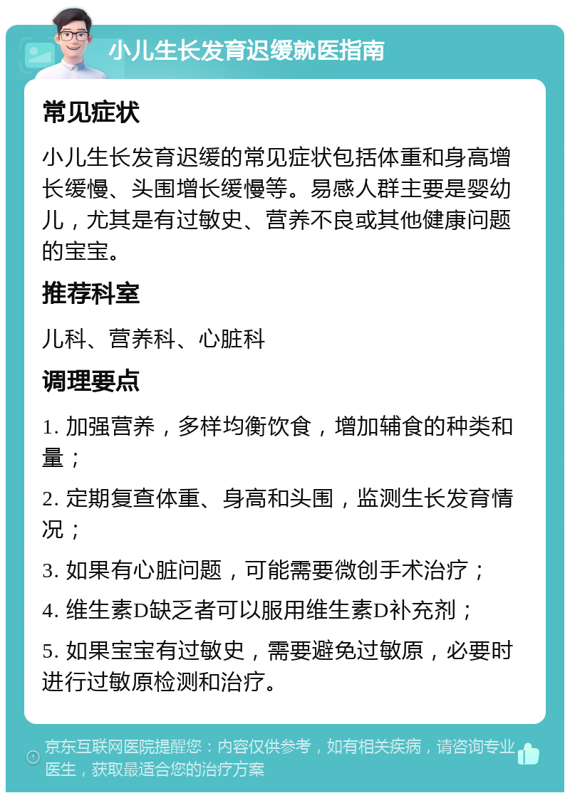 小儿生长发育迟缓就医指南 常见症状 小儿生长发育迟缓的常见症状包括体重和身高增长缓慢、头围增长缓慢等。易感人群主要是婴幼儿，尤其是有过敏史、营养不良或其他健康问题的宝宝。 推荐科室 儿科、营养科、心脏科 调理要点 1. 加强营养，多样均衡饮食，增加辅食的种类和量； 2. 定期复查体重、身高和头围，监测生长发育情况； 3. 如果有心脏问题，可能需要微创手术治疗； 4. 维生素D缺乏者可以服用维生素D补充剂； 5. 如果宝宝有过敏史，需要避免过敏原，必要时进行过敏原检测和治疗。