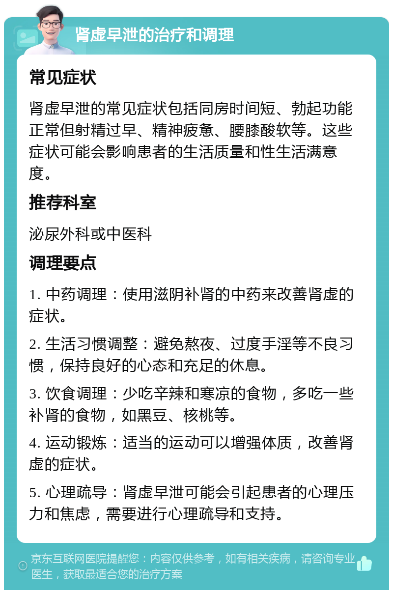 肾虚早泄的治疗和调理 常见症状 肾虚早泄的常见症状包括同房时间短、勃起功能正常但射精过早、精神疲惫、腰膝酸软等。这些症状可能会影响患者的生活质量和性生活满意度。 推荐科室 泌尿外科或中医科 调理要点 1. 中药调理：使用滋阴补肾的中药来改善肾虚的症状。 2. 生活习惯调整：避免熬夜、过度手淫等不良习惯，保持良好的心态和充足的休息。 3. 饮食调理：少吃辛辣和寒凉的食物，多吃一些补肾的食物，如黑豆、核桃等。 4. 运动锻炼：适当的运动可以增强体质，改善肾虚的症状。 5. 心理疏导：肾虚早泄可能会引起患者的心理压力和焦虑，需要进行心理疏导和支持。