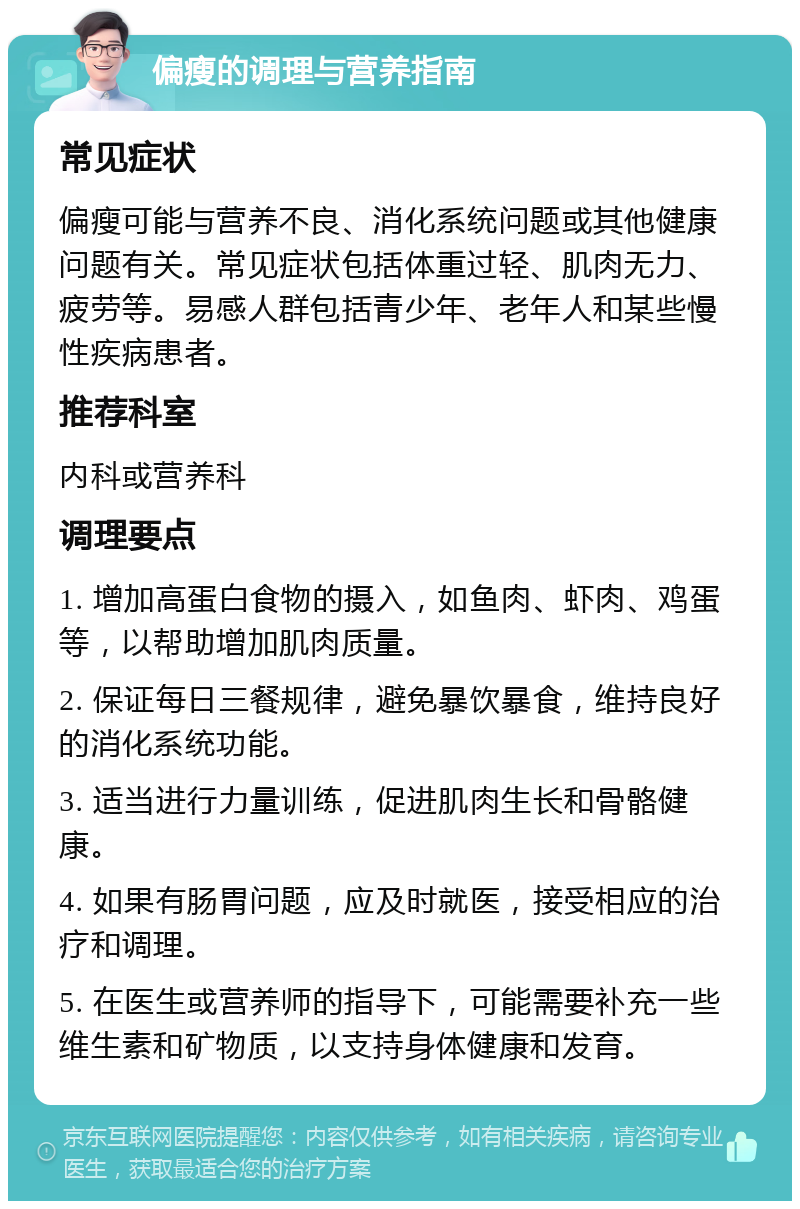 偏瘦的调理与营养指南 常见症状 偏瘦可能与营养不良、消化系统问题或其他健康问题有关。常见症状包括体重过轻、肌肉无力、疲劳等。易感人群包括青少年、老年人和某些慢性疾病患者。 推荐科室 内科或营养科 调理要点 1. 增加高蛋白食物的摄入，如鱼肉、虾肉、鸡蛋等，以帮助增加肌肉质量。 2. 保证每日三餐规律，避免暴饮暴食，维持良好的消化系统功能。 3. 适当进行力量训练，促进肌肉生长和骨骼健康。 4. 如果有肠胃问题，应及时就医，接受相应的治疗和调理。 5. 在医生或营养师的指导下，可能需要补充一些维生素和矿物质，以支持身体健康和发育。