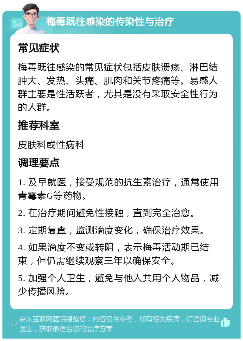 梅毒既往感染的传染性与治疗 常见症状 梅毒既往感染的常见症状包括皮肤溃疡、淋巴结肿大、发热、头痛、肌肉和关节疼痛等。易感人群主要是性活跃者，尤其是没有采取安全性行为的人群。 推荐科室 皮肤科或性病科 调理要点 1. 及早就医，接受规范的抗生素治疗，通常使用青霉素G等药物。 2. 在治疗期间避免性接触，直到完全治愈。 3. 定期复查，监测滴度变化，确保治疗效果。 4. 如果滴度不变或转阴，表示梅毒活动期已结束，但仍需继续观察三年以确保安全。 5. 加强个人卫生，避免与他人共用个人物品，减少传播风险。