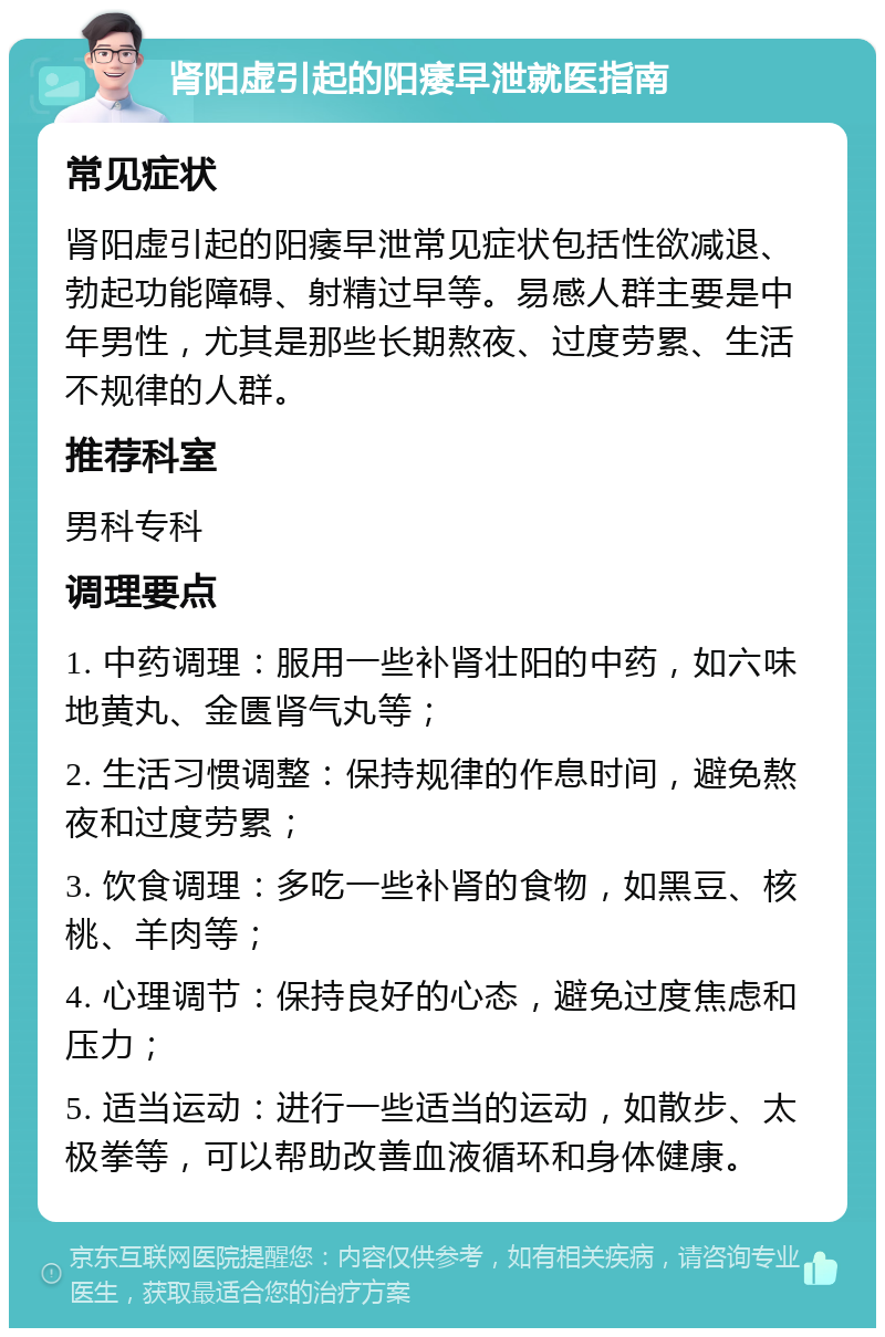 肾阳虚引起的阳痿早泄就医指南 常见症状 肾阳虚引起的阳痿早泄常见症状包括性欲减退、勃起功能障碍、射精过早等。易感人群主要是中年男性，尤其是那些长期熬夜、过度劳累、生活不规律的人群。 推荐科室 男科专科 调理要点 1. 中药调理：服用一些补肾壮阳的中药，如六味地黄丸、金匮肾气丸等； 2. 生活习惯调整：保持规律的作息时间，避免熬夜和过度劳累； 3. 饮食调理：多吃一些补肾的食物，如黑豆、核桃、羊肉等； 4. 心理调节：保持良好的心态，避免过度焦虑和压力； 5. 适当运动：进行一些适当的运动，如散步、太极拳等，可以帮助改善血液循环和身体健康。