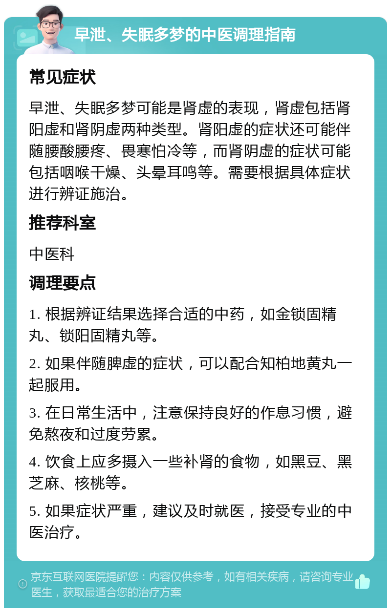 早泄、失眠多梦的中医调理指南 常见症状 早泄、失眠多梦可能是肾虚的表现，肾虚包括肾阳虚和肾阴虚两种类型。肾阳虚的症状还可能伴随腰酸腰疼、畏寒怕冷等，而肾阴虚的症状可能包括咽喉干燥、头晕耳鸣等。需要根据具体症状进行辨证施治。 推荐科室 中医科 调理要点 1. 根据辨证结果选择合适的中药，如金锁固精丸、锁阳固精丸等。 2. 如果伴随脾虚的症状，可以配合知柏地黄丸一起服用。 3. 在日常生活中，注意保持良好的作息习惯，避免熬夜和过度劳累。 4. 饮食上应多摄入一些补肾的食物，如黑豆、黑芝麻、核桃等。 5. 如果症状严重，建议及时就医，接受专业的中医治疗。