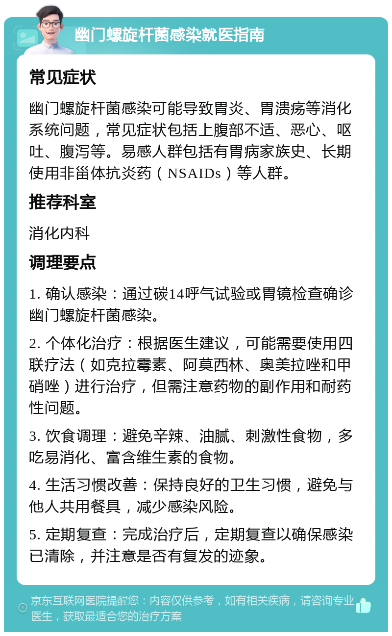 幽门螺旋杆菌感染就医指南 常见症状 幽门螺旋杆菌感染可能导致胃炎、胃溃疡等消化系统问题，常见症状包括上腹部不适、恶心、呕吐、腹泻等。易感人群包括有胃病家族史、长期使用非甾体抗炎药（NSAIDs）等人群。 推荐科室 消化内科 调理要点 1. 确认感染：通过碳14呼气试验或胃镜检查确诊幽门螺旋杆菌感染。 2. 个体化治疗：根据医生建议，可能需要使用四联疗法（如克拉霉素、阿莫西林、奥美拉唑和甲硝唑）进行治疗，但需注意药物的副作用和耐药性问题。 3. 饮食调理：避免辛辣、油腻、刺激性食物，多吃易消化、富含维生素的食物。 4. 生活习惯改善：保持良好的卫生习惯，避免与他人共用餐具，减少感染风险。 5. 定期复查：完成治疗后，定期复查以确保感染已清除，并注意是否有复发的迹象。