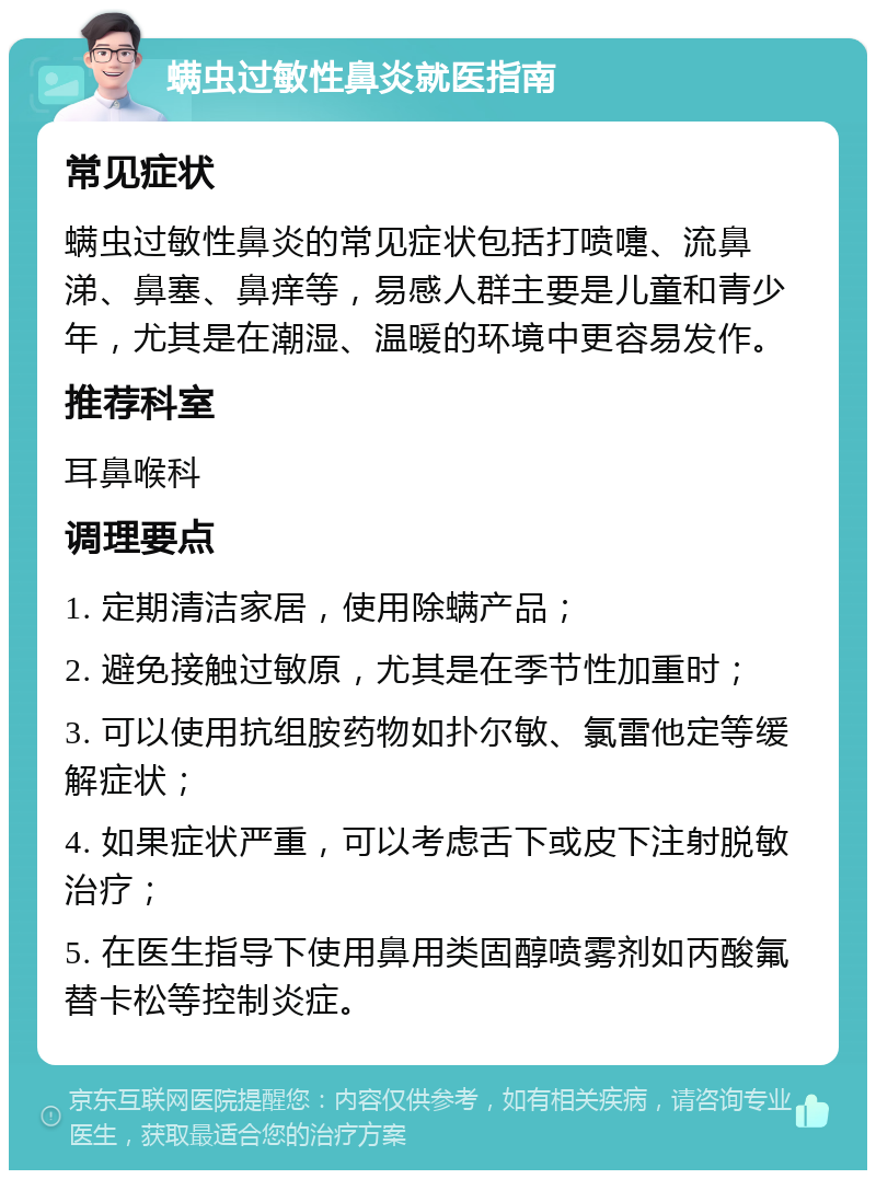 螨虫过敏性鼻炎就医指南 常见症状 螨虫过敏性鼻炎的常见症状包括打喷嚏、流鼻涕、鼻塞、鼻痒等，易感人群主要是儿童和青少年，尤其是在潮湿、温暖的环境中更容易发作。 推荐科室 耳鼻喉科 调理要点 1. 定期清洁家居，使用除螨产品； 2. 避免接触过敏原，尤其是在季节性加重时； 3. 可以使用抗组胺药物如扑尔敏、氯雷他定等缓解症状； 4. 如果症状严重，可以考虑舌下或皮下注射脱敏治疗； 5. 在医生指导下使用鼻用类固醇喷雾剂如丙酸氟替卡松等控制炎症。