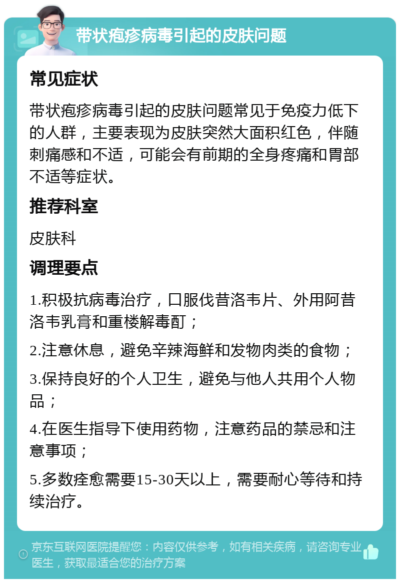 带状疱疹病毒引起的皮肤问题 常见症状 带状疱疹病毒引起的皮肤问题常见于免疫力低下的人群，主要表现为皮肤突然大面积红色，伴随刺痛感和不适，可能会有前期的全身疼痛和胃部不适等症状。 推荐科室 皮肤科 调理要点 1.积极抗病毒治疗，口服伐昔洛韦片、外用阿昔洛韦乳膏和重楼解毒酊； 2.注意休息，避免辛辣海鲜和发物肉类的食物； 3.保持良好的个人卫生，避免与他人共用个人物品； 4.在医生指导下使用药物，注意药品的禁忌和注意事项； 5.多数痊愈需要15-30天以上，需要耐心等待和持续治疗。