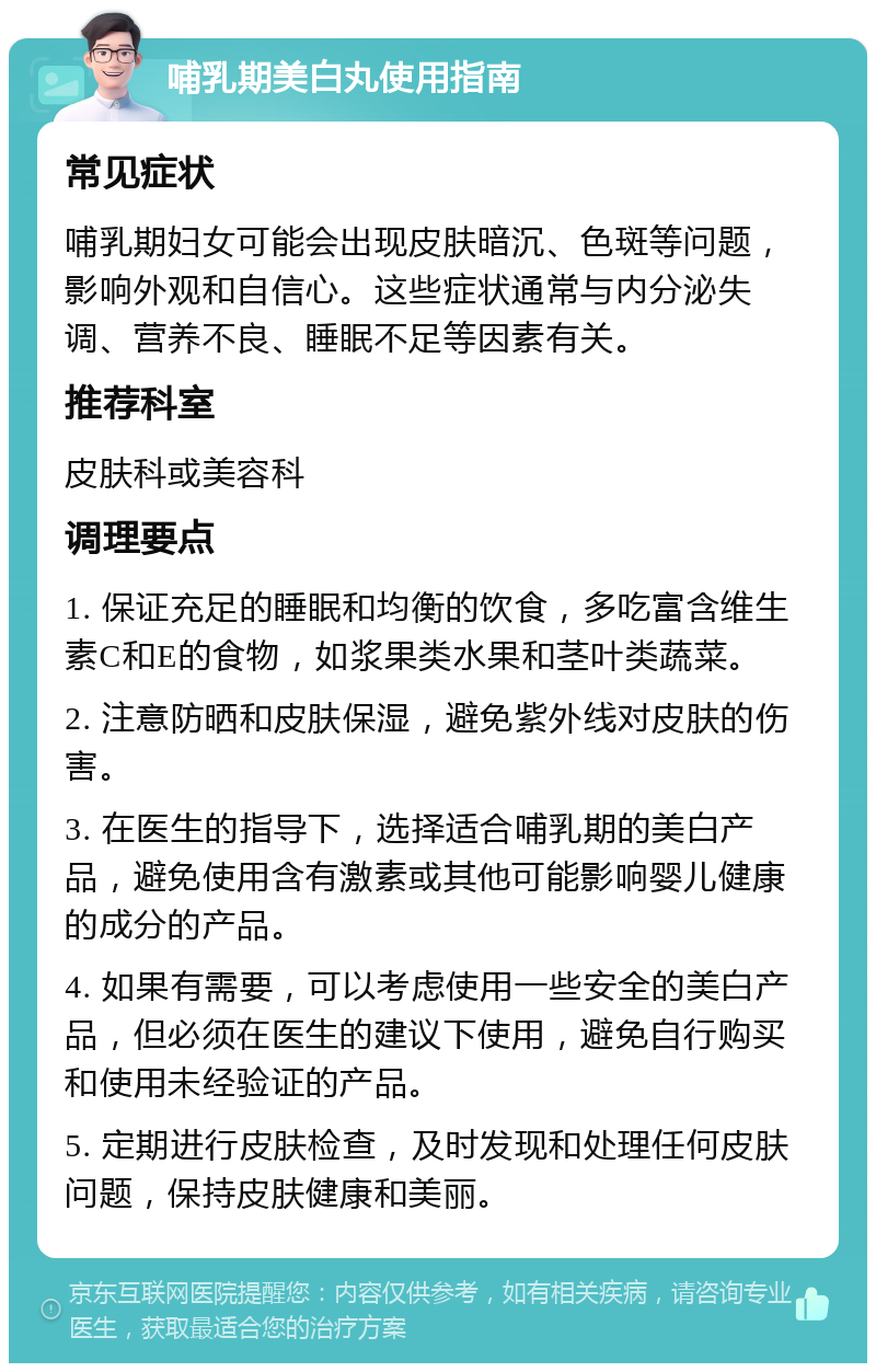 哺乳期美白丸使用指南 常见症状 哺乳期妇女可能会出现皮肤暗沉、色斑等问题，影响外观和自信心。这些症状通常与内分泌失调、营养不良、睡眠不足等因素有关。 推荐科室 皮肤科或美容科 调理要点 1. 保证充足的睡眠和均衡的饮食，多吃富含维生素C和E的食物，如浆果类水果和茎叶类蔬菜。 2. 注意防晒和皮肤保湿，避免紫外线对皮肤的伤害。 3. 在医生的指导下，选择适合哺乳期的美白产品，避免使用含有激素或其他可能影响婴儿健康的成分的产品。 4. 如果有需要，可以考虑使用一些安全的美白产品，但必须在医生的建议下使用，避免自行购买和使用未经验证的产品。 5. 定期进行皮肤检查，及时发现和处理任何皮肤问题，保持皮肤健康和美丽。