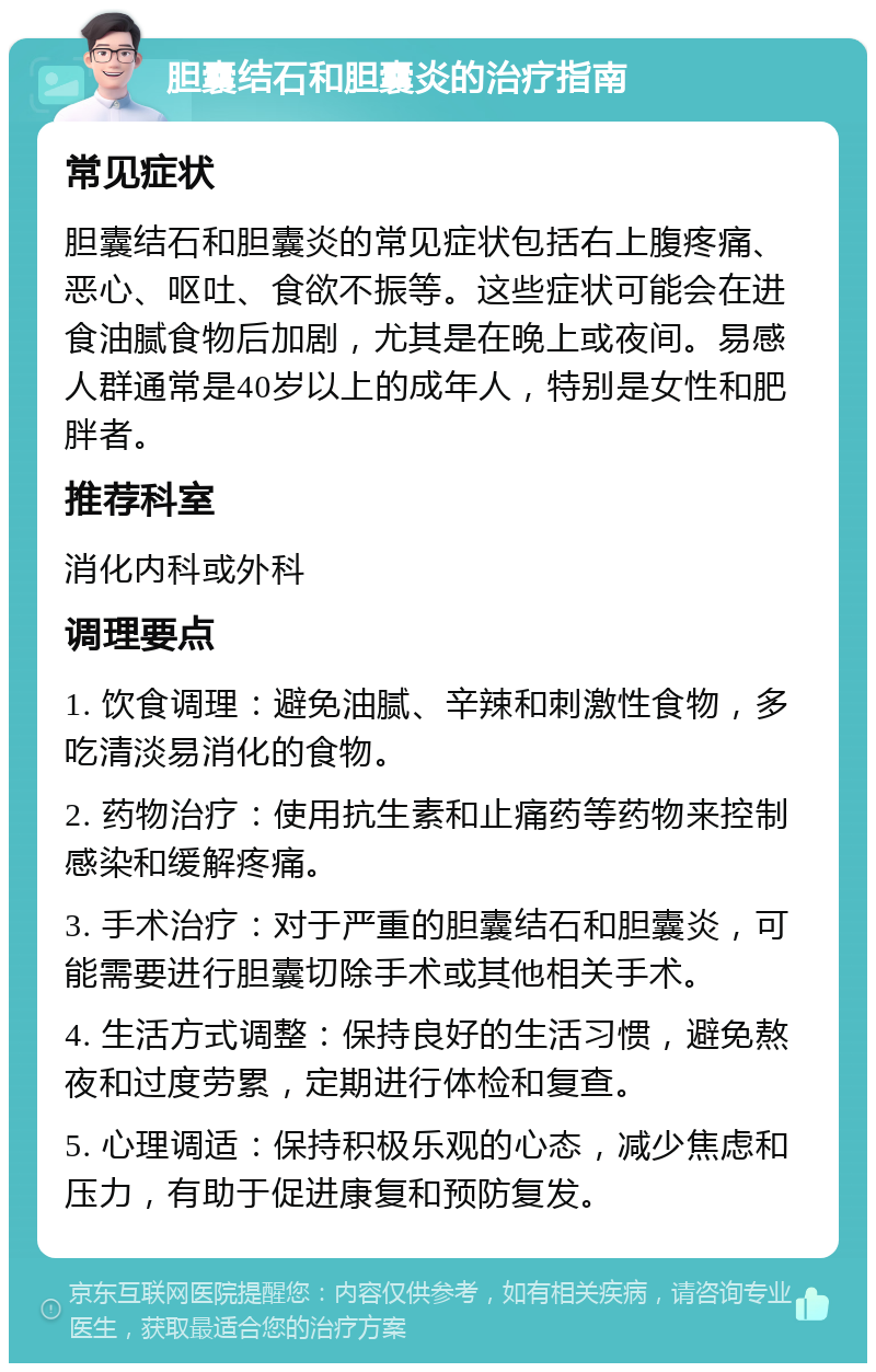 胆囊结石和胆囊炎的治疗指南 常见症状 胆囊结石和胆囊炎的常见症状包括右上腹疼痛、恶心、呕吐、食欲不振等。这些症状可能会在进食油腻食物后加剧，尤其是在晚上或夜间。易感人群通常是40岁以上的成年人，特别是女性和肥胖者。 推荐科室 消化内科或外科 调理要点 1. 饮食调理：避免油腻、辛辣和刺激性食物，多吃清淡易消化的食物。 2. 药物治疗：使用抗生素和止痛药等药物来控制感染和缓解疼痛。 3. 手术治疗：对于严重的胆囊结石和胆囊炎，可能需要进行胆囊切除手术或其他相关手术。 4. 生活方式调整：保持良好的生活习惯，避免熬夜和过度劳累，定期进行体检和复查。 5. 心理调适：保持积极乐观的心态，减少焦虑和压力，有助于促进康复和预防复发。