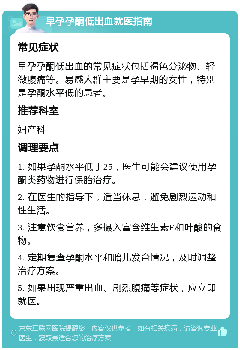 早孕孕酮低出血就医指南 常见症状 早孕孕酮低出血的常见症状包括褐色分泌物、轻微腹痛等。易感人群主要是孕早期的女性，特别是孕酮水平低的患者。 推荐科室 妇产科 调理要点 1. 如果孕酮水平低于25，医生可能会建议使用孕酮类药物进行保胎治疗。 2. 在医生的指导下，适当休息，避免剧烈运动和性生活。 3. 注意饮食营养，多摄入富含维生素E和叶酸的食物。 4. 定期复查孕酮水平和胎儿发育情况，及时调整治疗方案。 5. 如果出现严重出血、剧烈腹痛等症状，应立即就医。