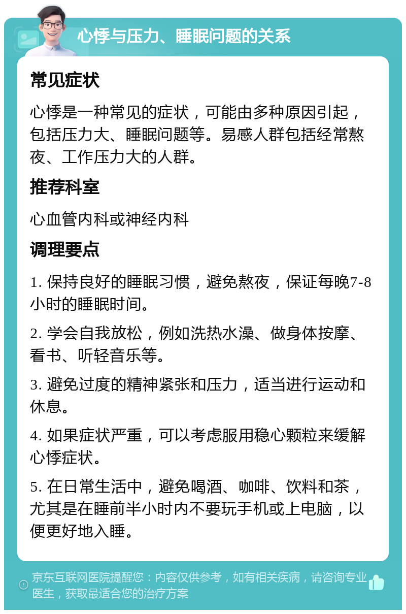 心悸与压力、睡眠问题的关系 常见症状 心悸是一种常见的症状，可能由多种原因引起，包括压力大、睡眠问题等。易感人群包括经常熬夜、工作压力大的人群。 推荐科室 心血管内科或神经内科 调理要点 1. 保持良好的睡眠习惯，避免熬夜，保证每晚7-8小时的睡眠时间。 2. 学会自我放松，例如洗热水澡、做身体按摩、看书、听轻音乐等。 3. 避免过度的精神紧张和压力，适当进行运动和休息。 4. 如果症状严重，可以考虑服用稳心颗粒来缓解心悸症状。 5. 在日常生活中，避免喝酒、咖啡、饮料和茶，尤其是在睡前半小时内不要玩手机或上电脑，以便更好地入睡。