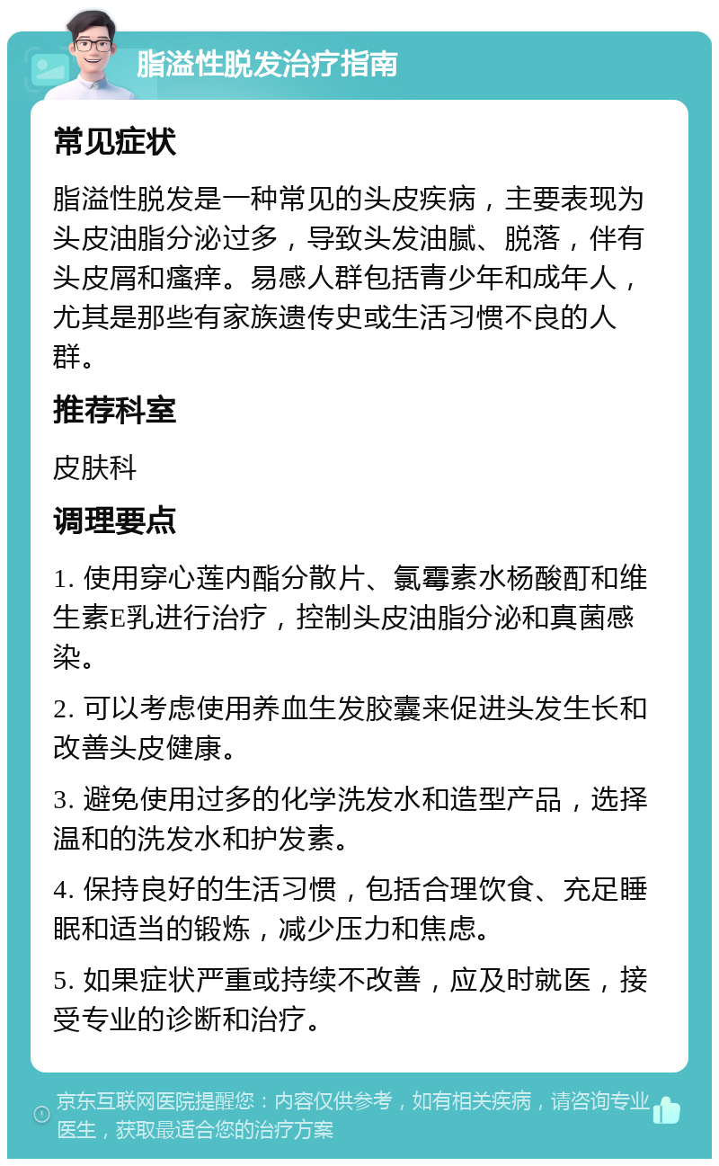 脂溢性脱发治疗指南 常见症状 脂溢性脱发是一种常见的头皮疾病，主要表现为头皮油脂分泌过多，导致头发油腻、脱落，伴有头皮屑和瘙痒。易感人群包括青少年和成年人，尤其是那些有家族遗传史或生活习惯不良的人群。 推荐科室 皮肤科 调理要点 1. 使用穿心莲内酯分散片、氯霉素水杨酸酊和维生素E乳进行治疗，控制头皮油脂分泌和真菌感染。 2. 可以考虑使用养血生发胶囊来促进头发生长和改善头皮健康。 3. 避免使用过多的化学洗发水和造型产品，选择温和的洗发水和护发素。 4. 保持良好的生活习惯，包括合理饮食、充足睡眠和适当的锻炼，减少压力和焦虑。 5. 如果症状严重或持续不改善，应及时就医，接受专业的诊断和治疗。