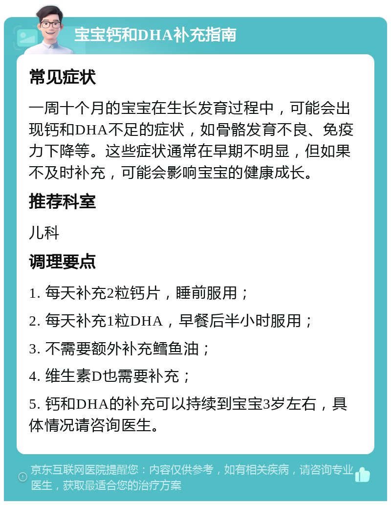 宝宝钙和DHA补充指南 常见症状 一周十个月的宝宝在生长发育过程中，可能会出现钙和DHA不足的症状，如骨骼发育不良、免疫力下降等。这些症状通常在早期不明显，但如果不及时补充，可能会影响宝宝的健康成长。 推荐科室 儿科 调理要点 1. 每天补充2粒钙片，睡前服用； 2. 每天补充1粒DHA，早餐后半小时服用； 3. 不需要额外补充鳕鱼油； 4. 维生素D也需要补充； 5. 钙和DHA的补充可以持续到宝宝3岁左右，具体情况请咨询医生。