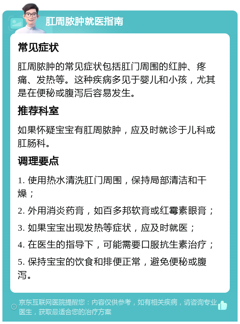 肛周脓肿就医指南 常见症状 肛周脓肿的常见症状包括肛门周围的红肿、疼痛、发热等。这种疾病多见于婴儿和小孩，尤其是在便秘或腹泻后容易发生。 推荐科室 如果怀疑宝宝有肛周脓肿，应及时就诊于儿科或肛肠科。 调理要点 1. 使用热水清洗肛门周围，保持局部清洁和干燥； 2. 外用消炎药膏，如百多邦软膏或红霉素眼膏； 3. 如果宝宝出现发热等症状，应及时就医； 4. 在医生的指导下，可能需要口服抗生素治疗； 5. 保持宝宝的饮食和排便正常，避免便秘或腹泻。