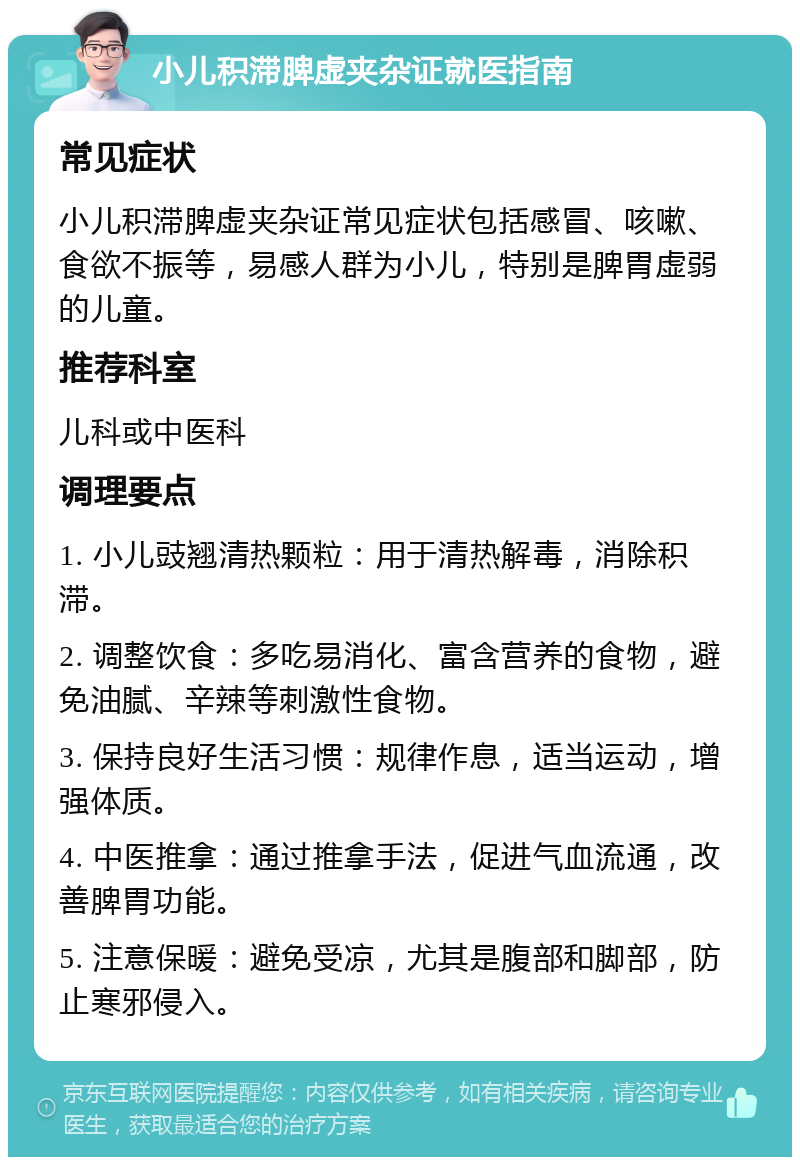 小儿积滞脾虚夹杂证就医指南 常见症状 小儿积滞脾虚夹杂证常见症状包括感冒、咳嗽、食欲不振等，易感人群为小儿，特别是脾胃虚弱的儿童。 推荐科室 儿科或中医科 调理要点 1. 小儿豉翘清热颗粒：用于清热解毒，消除积滞。 2. 调整饮食：多吃易消化、富含营养的食物，避免油腻、辛辣等刺激性食物。 3. 保持良好生活习惯：规律作息，适当运动，增强体质。 4. 中医推拿：通过推拿手法，促进气血流通，改善脾胃功能。 5. 注意保暖：避免受凉，尤其是腹部和脚部，防止寒邪侵入。