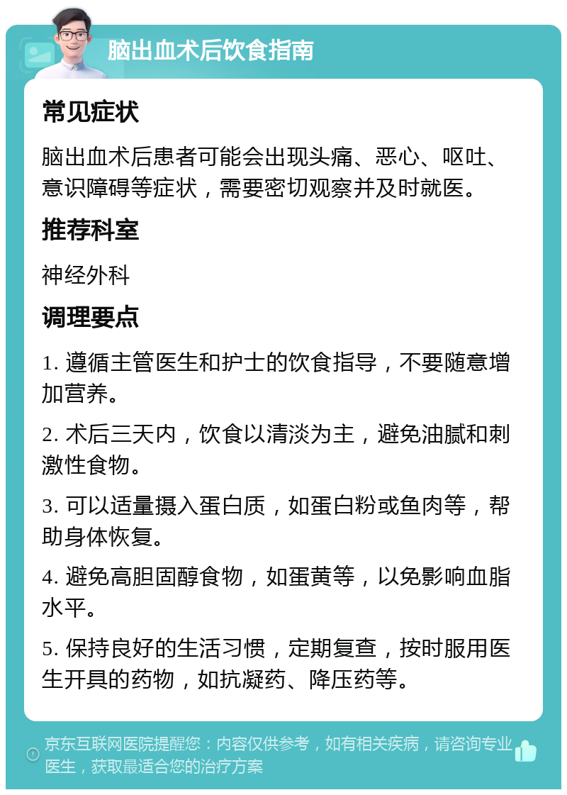 脑出血术后饮食指南 常见症状 脑出血术后患者可能会出现头痛、恶心、呕吐、意识障碍等症状，需要密切观察并及时就医。 推荐科室 神经外科 调理要点 1. 遵循主管医生和护士的饮食指导，不要随意增加营养。 2. 术后三天内，饮食以清淡为主，避免油腻和刺激性食物。 3. 可以适量摄入蛋白质，如蛋白粉或鱼肉等，帮助身体恢复。 4. 避免高胆固醇食物，如蛋黄等，以免影响血脂水平。 5. 保持良好的生活习惯，定期复查，按时服用医生开具的药物，如抗凝药、降压药等。