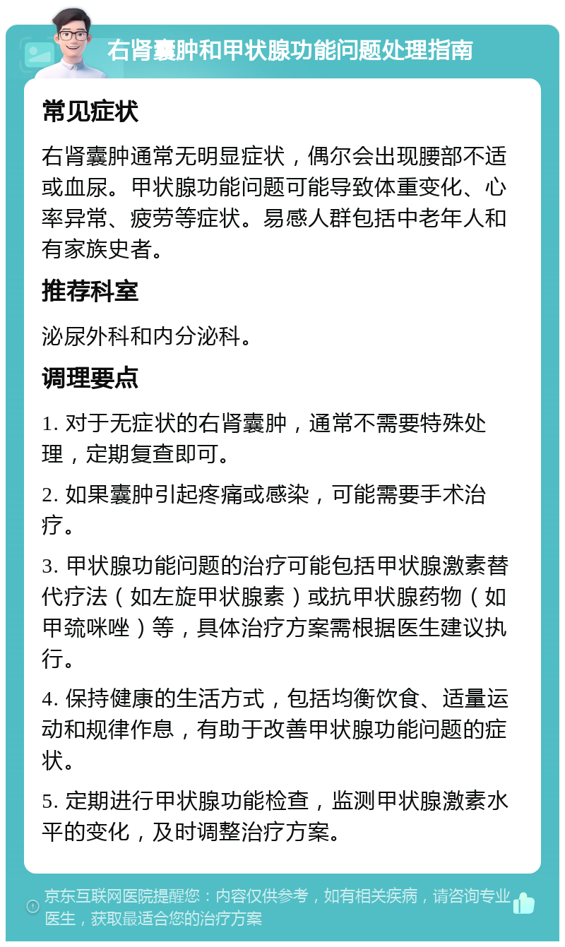 右肾囊肿和甲状腺功能问题处理指南 常见症状 右肾囊肿通常无明显症状，偶尔会出现腰部不适或血尿。甲状腺功能问题可能导致体重变化、心率异常、疲劳等症状。易感人群包括中老年人和有家族史者。 推荐科室 泌尿外科和内分泌科。 调理要点 1. 对于无症状的右肾囊肿，通常不需要特殊处理，定期复查即可。 2. 如果囊肿引起疼痛或感染，可能需要手术治疗。 3. 甲状腺功能问题的治疗可能包括甲状腺激素替代疗法（如左旋甲状腺素）或抗甲状腺药物（如甲巯咪唑）等，具体治疗方案需根据医生建议执行。 4. 保持健康的生活方式，包括均衡饮食、适量运动和规律作息，有助于改善甲状腺功能问题的症状。 5. 定期进行甲状腺功能检查，监测甲状腺激素水平的变化，及时调整治疗方案。