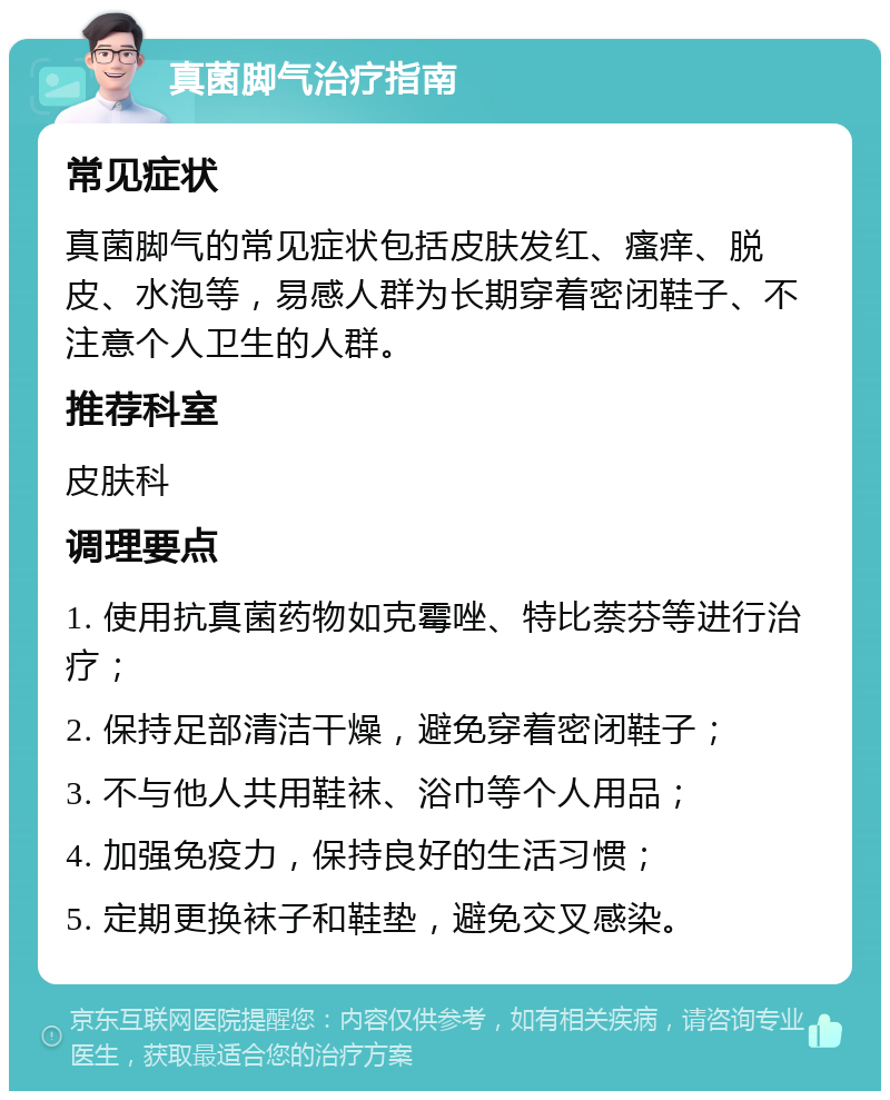 真菌脚气治疗指南 常见症状 真菌脚气的常见症状包括皮肤发红、瘙痒、脱皮、水泡等，易感人群为长期穿着密闭鞋子、不注意个人卫生的人群。 推荐科室 皮肤科 调理要点 1. 使用抗真菌药物如克霉唑、特比萘芬等进行治疗； 2. 保持足部清洁干燥，避免穿着密闭鞋子； 3. 不与他人共用鞋袜、浴巾等个人用品； 4. 加强免疫力，保持良好的生活习惯； 5. 定期更换袜子和鞋垫，避免交叉感染。