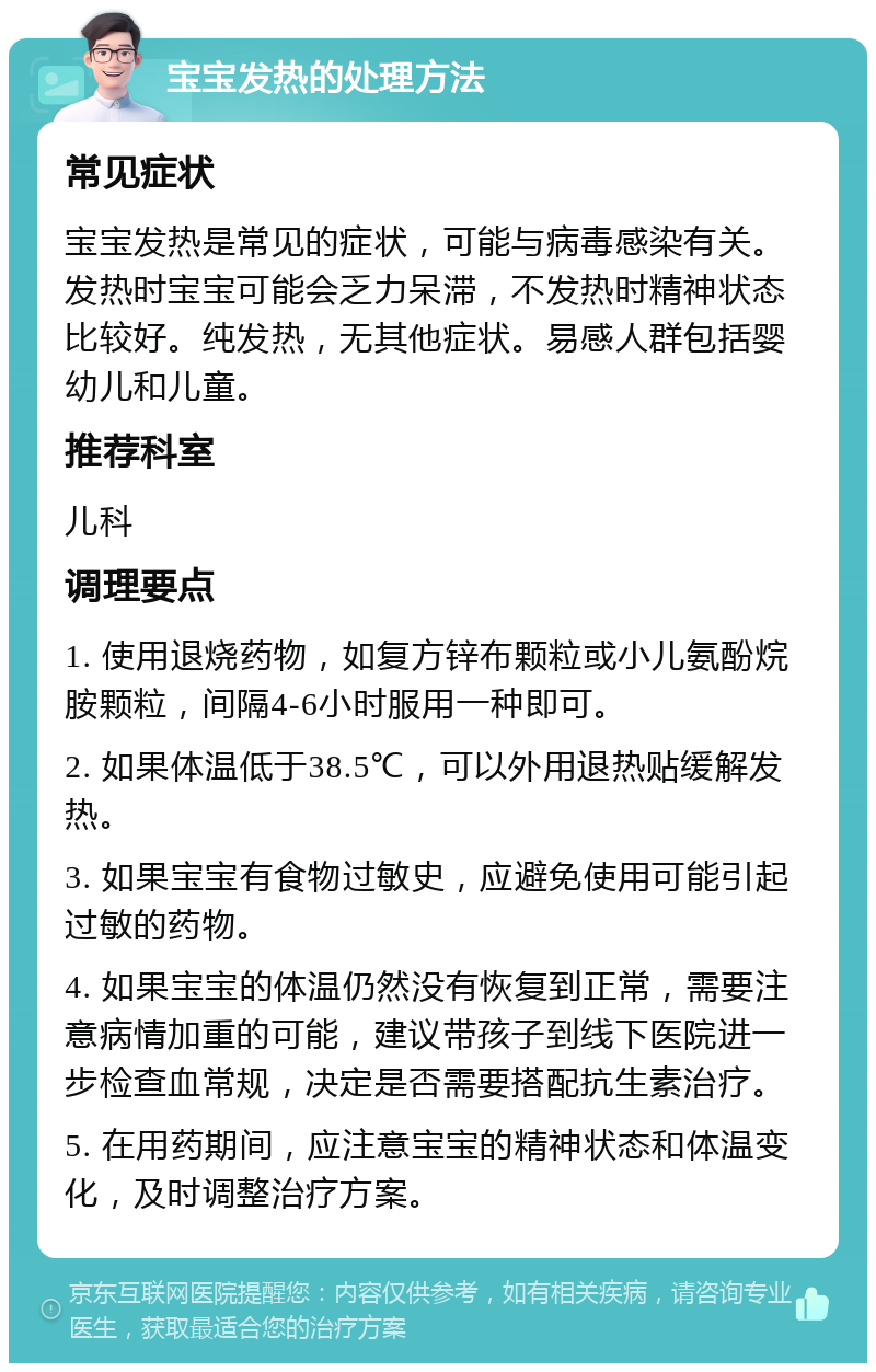 宝宝发热的处理方法 常见症状 宝宝发热是常见的症状，可能与病毒感染有关。发热时宝宝可能会乏力呆滞，不发热时精神状态比较好。纯发热，无其他症状。易感人群包括婴幼儿和儿童。 推荐科室 儿科 调理要点 1. 使用退烧药物，如复方锌布颗粒或小儿氨酚烷胺颗粒，间隔4-6小时服用一种即可。 2. 如果体温低于38.5℃，可以外用退热贴缓解发热。 3. 如果宝宝有食物过敏史，应避免使用可能引起过敏的药物。 4. 如果宝宝的体温仍然没有恢复到正常，需要注意病情加重的可能，建议带孩子到线下医院进一步检查血常规，决定是否需要搭配抗生素治疗。 5. 在用药期间，应注意宝宝的精神状态和体温变化，及时调整治疗方案。