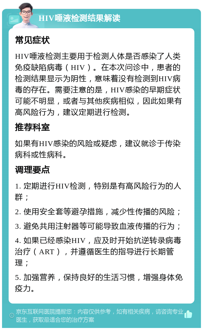 HIV唾液检测结果解读 常见症状 HIV唾液检测主要用于检测人体是否感染了人类免疫缺陷病毒（HIV）。在本次问诊中，患者的检测结果显示为阴性，意味着没有检测到HIV病毒的存在。需要注意的是，HIV感染的早期症状可能不明显，或者与其他疾病相似，因此如果有高风险行为，建议定期进行检测。 推荐科室 如果有HIV感染的风险或疑虑，建议就诊于传染病科或性病科。 调理要点 1. 定期进行HIV检测，特别是有高风险行为的人群； 2. 使用安全套等避孕措施，减少性传播的风险； 3. 避免共用注射器等可能导致血液传播的行为； 4. 如果已经感染HIV，应及时开始抗逆转录病毒治疗（ART），并遵循医生的指导进行长期管理； 5. 加强营养，保持良好的生活习惯，增强身体免疫力。