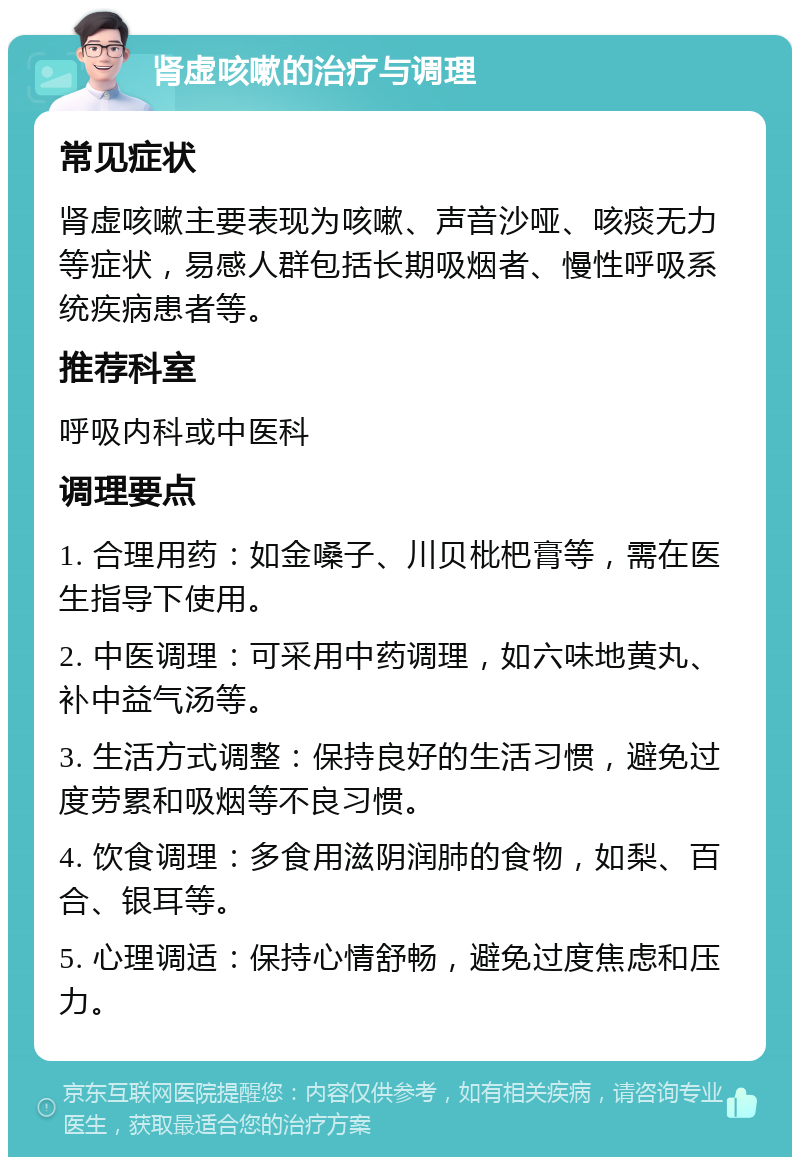 肾虚咳嗽的治疗与调理 常见症状 肾虚咳嗽主要表现为咳嗽、声音沙哑、咳痰无力等症状，易感人群包括长期吸烟者、慢性呼吸系统疾病患者等。 推荐科室 呼吸内科或中医科 调理要点 1. 合理用药：如金嗓子、川贝枇杷膏等，需在医生指导下使用。 2. 中医调理：可采用中药调理，如六味地黄丸、补中益气汤等。 3. 生活方式调整：保持良好的生活习惯，避免过度劳累和吸烟等不良习惯。 4. 饮食调理：多食用滋阴润肺的食物，如梨、百合、银耳等。 5. 心理调适：保持心情舒畅，避免过度焦虑和压力。