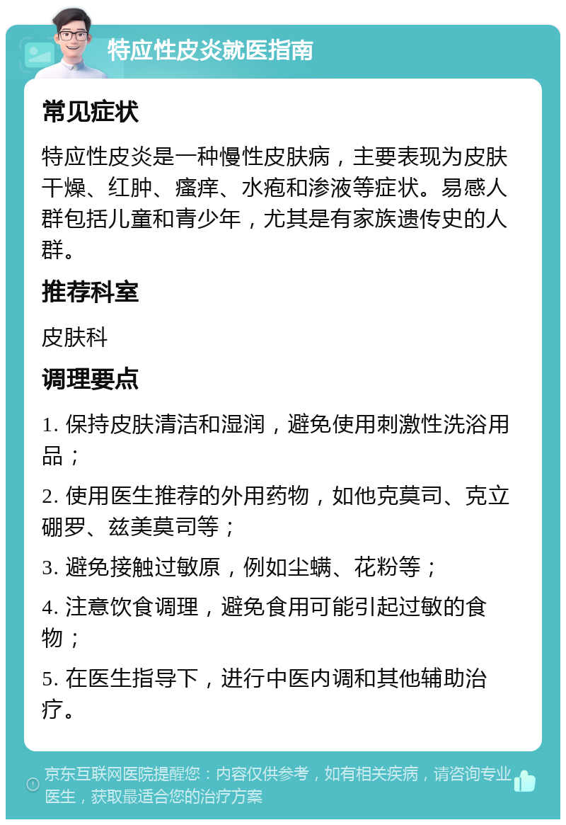 特应性皮炎就医指南 常见症状 特应性皮炎是一种慢性皮肤病，主要表现为皮肤干燥、红肿、瘙痒、水疱和渗液等症状。易感人群包括儿童和青少年，尤其是有家族遗传史的人群。 推荐科室 皮肤科 调理要点 1. 保持皮肤清洁和湿润，避免使用刺激性洗浴用品； 2. 使用医生推荐的外用药物，如他克莫司、克立硼罗、兹美莫司等； 3. 避免接触过敏原，例如尘螨、花粉等； 4. 注意饮食调理，避免食用可能引起过敏的食物； 5. 在医生指导下，进行中医内调和其他辅助治疗。