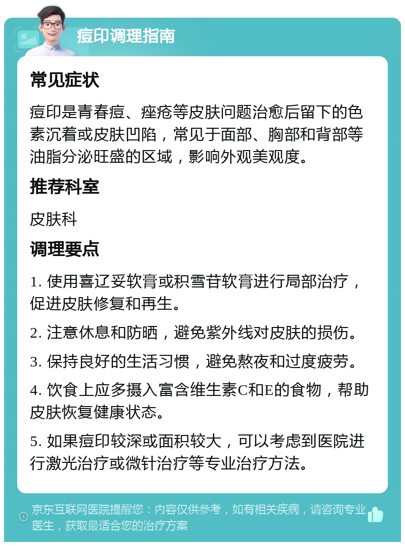 痘印调理指南 常见症状 痘印是青春痘、痤疮等皮肤问题治愈后留下的色素沉着或皮肤凹陷，常见于面部、胸部和背部等油脂分泌旺盛的区域，影响外观美观度。 推荐科室 皮肤科 调理要点 1. 使用喜辽妥软膏或积雪苷软膏进行局部治疗，促进皮肤修复和再生。 2. 注意休息和防晒，避免紫外线对皮肤的损伤。 3. 保持良好的生活习惯，避免熬夜和过度疲劳。 4. 饮食上应多摄入富含维生素C和E的食物，帮助皮肤恢复健康状态。 5. 如果痘印较深或面积较大，可以考虑到医院进行激光治疗或微针治疗等专业治疗方法。