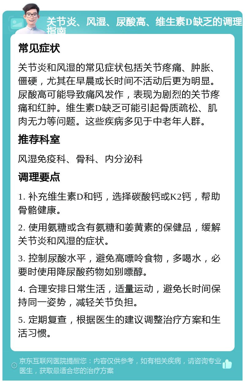 关节炎、风湿、尿酸高、维生素D缺乏的调理指南 常见症状 关节炎和风湿的常见症状包括关节疼痛、肿胀、僵硬，尤其在早晨或长时间不活动后更为明显。尿酸高可能导致痛风发作，表现为剧烈的关节疼痛和红肿。维生素D缺乏可能引起骨质疏松、肌肉无力等问题。这些疾病多见于中老年人群。 推荐科室 风湿免疫科、骨科、内分泌科 调理要点 1. 补充维生素D和钙，选择碳酸钙或K2钙，帮助骨骼健康。 2. 使用氨糖或含有氨糖和姜黄素的保健品，缓解关节炎和风湿的症状。 3. 控制尿酸水平，避免高嘌呤食物，多喝水，必要时使用降尿酸药物如别嘌醇。 4. 合理安排日常生活，适量运动，避免长时间保持同一姿势，减轻关节负担。 5. 定期复查，根据医生的建议调整治疗方案和生活习惯。