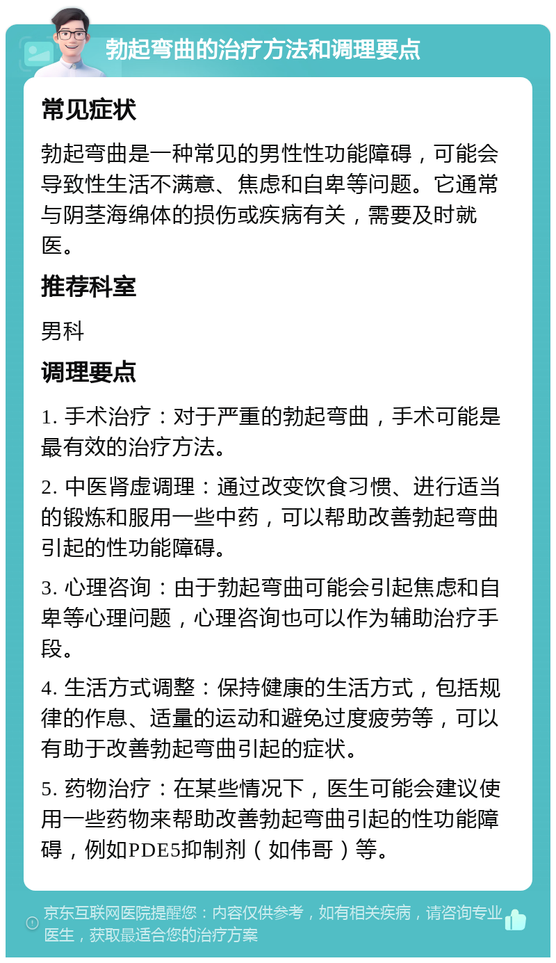 勃起弯曲的治疗方法和调理要点 常见症状 勃起弯曲是一种常见的男性性功能障碍，可能会导致性生活不满意、焦虑和自卑等问题。它通常与阴茎海绵体的损伤或疾病有关，需要及时就医。 推荐科室 男科 调理要点 1. 手术治疗：对于严重的勃起弯曲，手术可能是最有效的治疗方法。 2. 中医肾虚调理：通过改变饮食习惯、进行适当的锻炼和服用一些中药，可以帮助改善勃起弯曲引起的性功能障碍。 3. 心理咨询：由于勃起弯曲可能会引起焦虑和自卑等心理问题，心理咨询也可以作为辅助治疗手段。 4. 生活方式调整：保持健康的生活方式，包括规律的作息、适量的运动和避免过度疲劳等，可以有助于改善勃起弯曲引起的症状。 5. 药物治疗：在某些情况下，医生可能会建议使用一些药物来帮助改善勃起弯曲引起的性功能障碍，例如PDE5抑制剂（如伟哥）等。