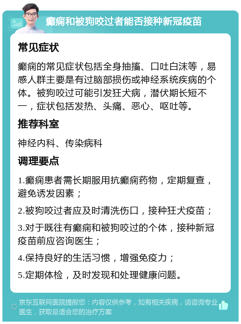 癫痫和被狗咬过者能否接种新冠疫苗 常见症状 癫痫的常见症状包括全身抽搐、口吐白沫等，易感人群主要是有过脑部损伤或神经系统疾病的个体。被狗咬过可能引发狂犬病，潜伏期长短不一，症状包括发热、头痛、恶心、呕吐等。 推荐科室 神经内科、传染病科 调理要点 1.癫痫患者需长期服用抗癫痫药物，定期复查，避免诱发因素； 2.被狗咬过者应及时清洗伤口，接种狂犬疫苗； 3.对于既往有癫痫和被狗咬过的个体，接种新冠疫苗前应咨询医生； 4.保持良好的生活习惯，增强免疫力； 5.定期体检，及时发现和处理健康问题。