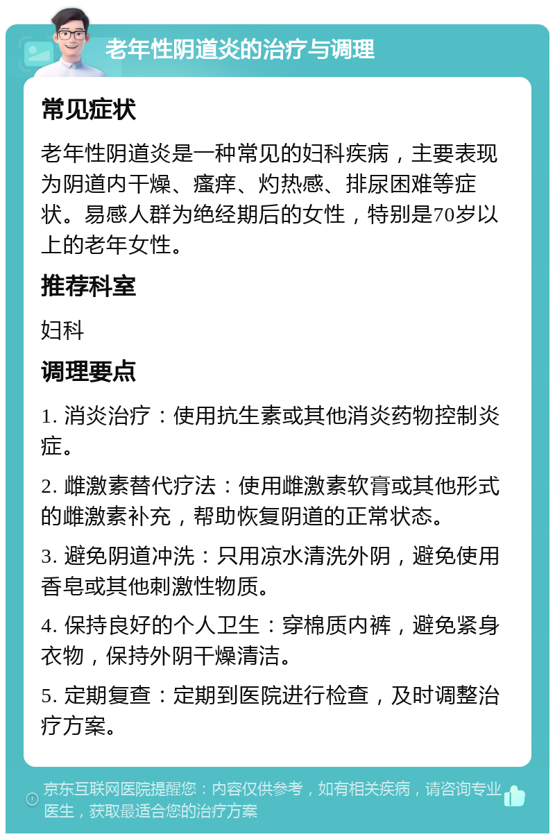 老年性阴道炎的治疗与调理 常见症状 老年性阴道炎是一种常见的妇科疾病，主要表现为阴道内干燥、瘙痒、灼热感、排尿困难等症状。易感人群为绝经期后的女性，特别是70岁以上的老年女性。 推荐科室 妇科 调理要点 1. 消炎治疗：使用抗生素或其他消炎药物控制炎症。 2. 雌激素替代疗法：使用雌激素软膏或其他形式的雌激素补充，帮助恢复阴道的正常状态。 3. 避免阴道冲洗：只用凉水清洗外阴，避免使用香皂或其他刺激性物质。 4. 保持良好的个人卫生：穿棉质内裤，避免紧身衣物，保持外阴干燥清洁。 5. 定期复查：定期到医院进行检查，及时调整治疗方案。