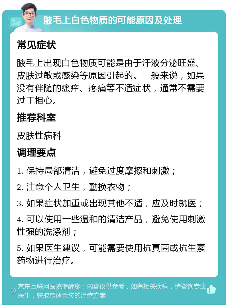 腋毛上白色物质的可能原因及处理 常见症状 腋毛上出现白色物质可能是由于汗液分泌旺盛、皮肤过敏或感染等原因引起的。一般来说，如果没有伴随的瘙痒、疼痛等不适症状，通常不需要过于担心。 推荐科室 皮肤性病科 调理要点 1. 保持局部清洁，避免过度摩擦和刺激； 2. 注意个人卫生，勤换衣物； 3. 如果症状加重或出现其他不适，应及时就医； 4. 可以使用一些温和的清洁产品，避免使用刺激性强的洗涤剂； 5. 如果医生建议，可能需要使用抗真菌或抗生素药物进行治疗。