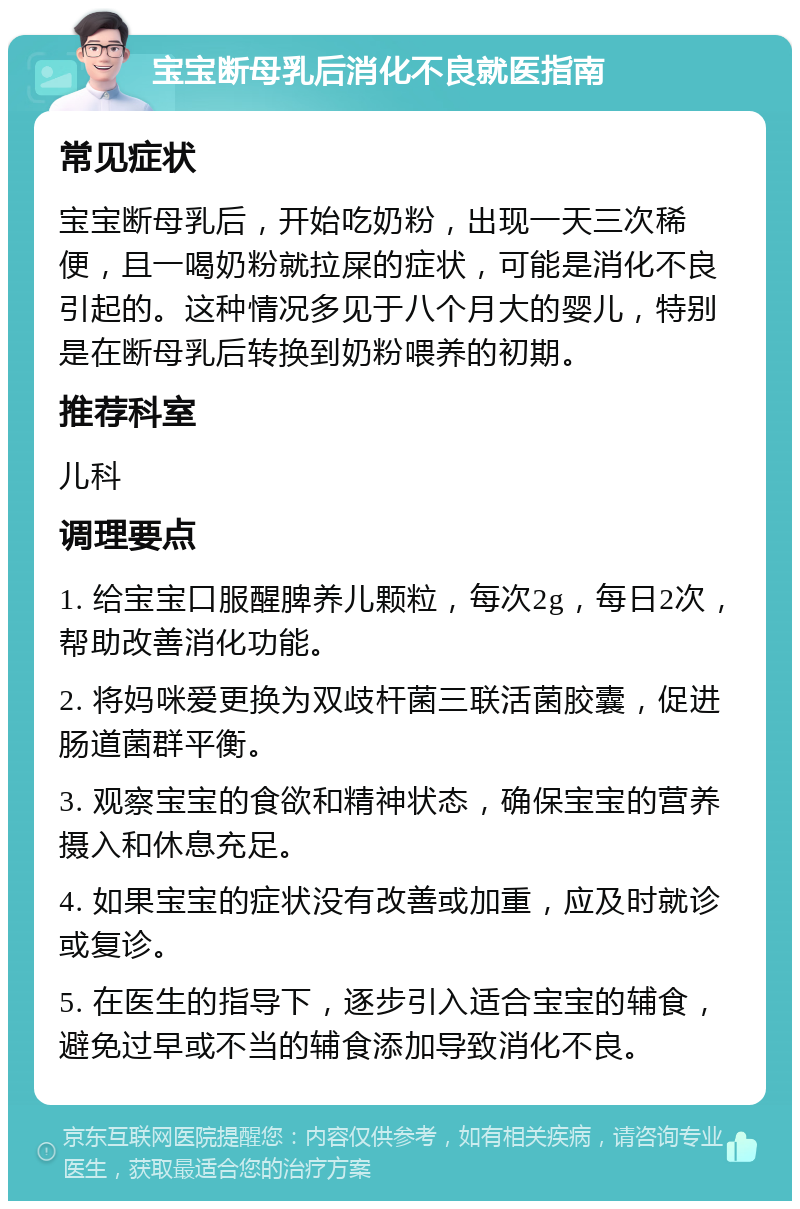 宝宝断母乳后消化不良就医指南 常见症状 宝宝断母乳后，开始吃奶粉，出现一天三次稀便，且一喝奶粉就拉屎的症状，可能是消化不良引起的。这种情况多见于八个月大的婴儿，特别是在断母乳后转换到奶粉喂养的初期。 推荐科室 儿科 调理要点 1. 给宝宝口服醒脾养儿颗粒，每次2g，每日2次，帮助改善消化功能。 2. 将妈咪爱更换为双歧杆菌三联活菌胶囊，促进肠道菌群平衡。 3. 观察宝宝的食欲和精神状态，确保宝宝的营养摄入和休息充足。 4. 如果宝宝的症状没有改善或加重，应及时就诊或复诊。 5. 在医生的指导下，逐步引入适合宝宝的辅食，避免过早或不当的辅食添加导致消化不良。