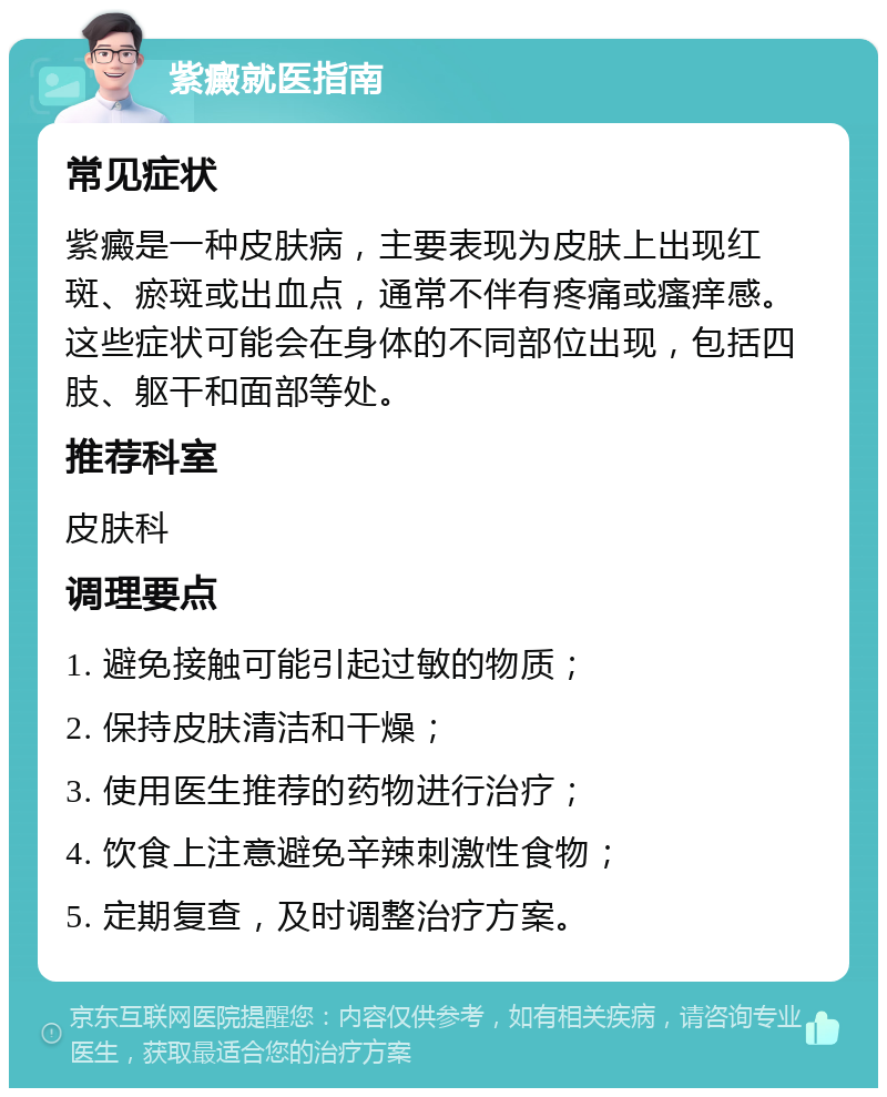 紫癜就医指南 常见症状 紫癜是一种皮肤病，主要表现为皮肤上出现红斑、瘀斑或出血点，通常不伴有疼痛或瘙痒感。这些症状可能会在身体的不同部位出现，包括四肢、躯干和面部等处。 推荐科室 皮肤科 调理要点 1. 避免接触可能引起过敏的物质； 2. 保持皮肤清洁和干燥； 3. 使用医生推荐的药物进行治疗； 4. 饮食上注意避免辛辣刺激性食物； 5. 定期复查，及时调整治疗方案。