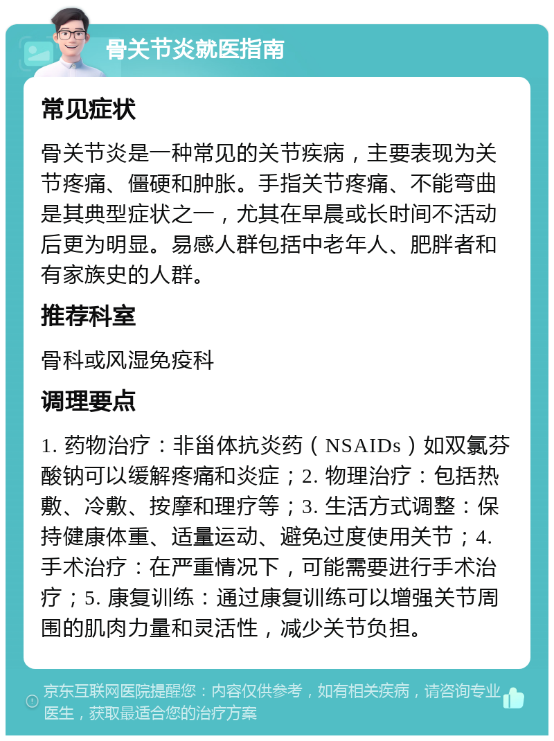 骨关节炎就医指南 常见症状 骨关节炎是一种常见的关节疾病，主要表现为关节疼痛、僵硬和肿胀。手指关节疼痛、不能弯曲是其典型症状之一，尤其在早晨或长时间不活动后更为明显。易感人群包括中老年人、肥胖者和有家族史的人群。 推荐科室 骨科或风湿免疫科 调理要点 1. 药物治疗：非甾体抗炎药（NSAIDs）如双氯芬酸钠可以缓解疼痛和炎症；2. 物理治疗：包括热敷、冷敷、按摩和理疗等；3. 生活方式调整：保持健康体重、适量运动、避免过度使用关节；4. 手术治疗：在严重情况下，可能需要进行手术治疗；5. 康复训练：通过康复训练可以增强关节周围的肌肉力量和灵活性，减少关节负担。