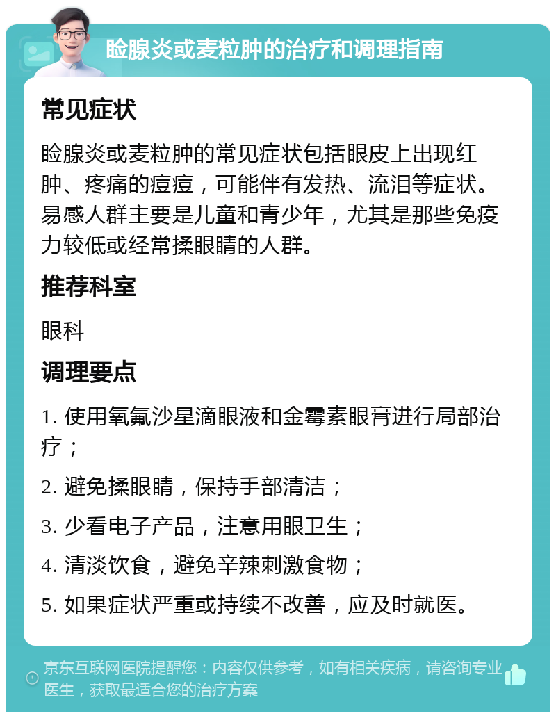 睑腺炎或麦粒肿的治疗和调理指南 常见症状 睑腺炎或麦粒肿的常见症状包括眼皮上出现红肿、疼痛的痘痘，可能伴有发热、流泪等症状。易感人群主要是儿童和青少年，尤其是那些免疫力较低或经常揉眼睛的人群。 推荐科室 眼科 调理要点 1. 使用氧氟沙星滴眼液和金霉素眼膏进行局部治疗； 2. 避免揉眼睛，保持手部清洁； 3. 少看电子产品，注意用眼卫生； 4. 清淡饮食，避免辛辣刺激食物； 5. 如果症状严重或持续不改善，应及时就医。